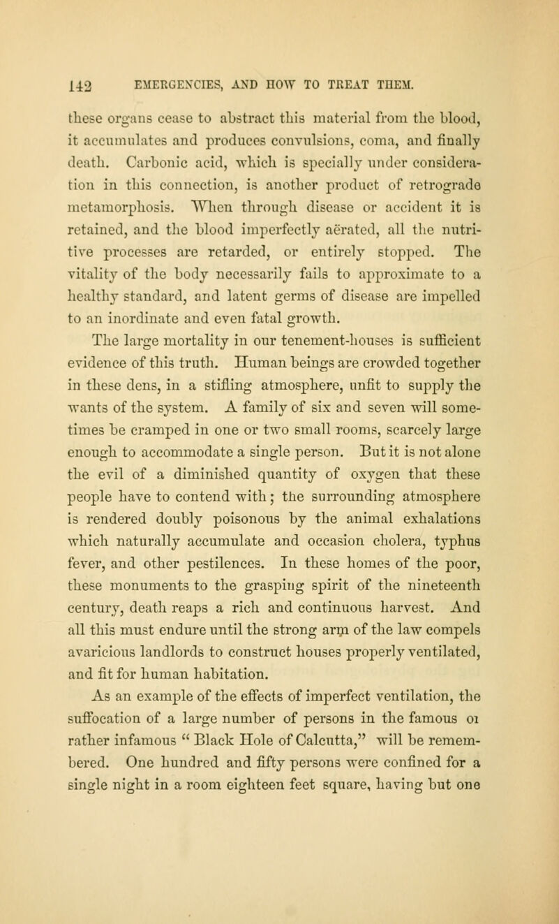 these organs cease to abstract tLis material from the blood, it accumulates and produces convulsions, coma, and finally death. Carbonic acid, which is specially under considera- tion in this connection, is another product of retrograde metamorphosis. Wlien through disease or accident it is retained, and the blood imperfectly aerated, all the nutri- tive processes are retarded, or entirely stopped. The vitality of the body necessarily fails to approximate to a healthy standard, and latent germs of disease are impelled to an inordinate and even fatal growth. The large mortality in our tenement-houses is sufficient evidence of this truth. Human beings are crowded together in these dens, in a stifling atmosphere, unfit to supply the wants of the system. A family of six and seven will some- times be cramped, in one or two small rooms, scarcely large enough to accommodate a single person. But it is not alone the evil of a diminished quantity of oxygen that these people have to contend, with; the surrounding atmosphere is rendered doubly poisonous by the animal exhalations which naturally accumulate and occasion cholera, typhus fever, and other pestilences. In these homes of the poor, these monuments to the grasping spirit of the nineteenth century, death reaps a rich and continuous harvest. And all this must endure until the strong ar^i of the law compels avaricious landlords to construct houses properly ventilated, and fit for human habitation. As an example of the efiects of imperfect ventilation, the sufibcation of a large number of persons in the famous oi rather infamous  Black Hole of Calcutta, will be remem- bered. One hundred and fifty persons were confined for a single night in a room eighteen feet square, having but one