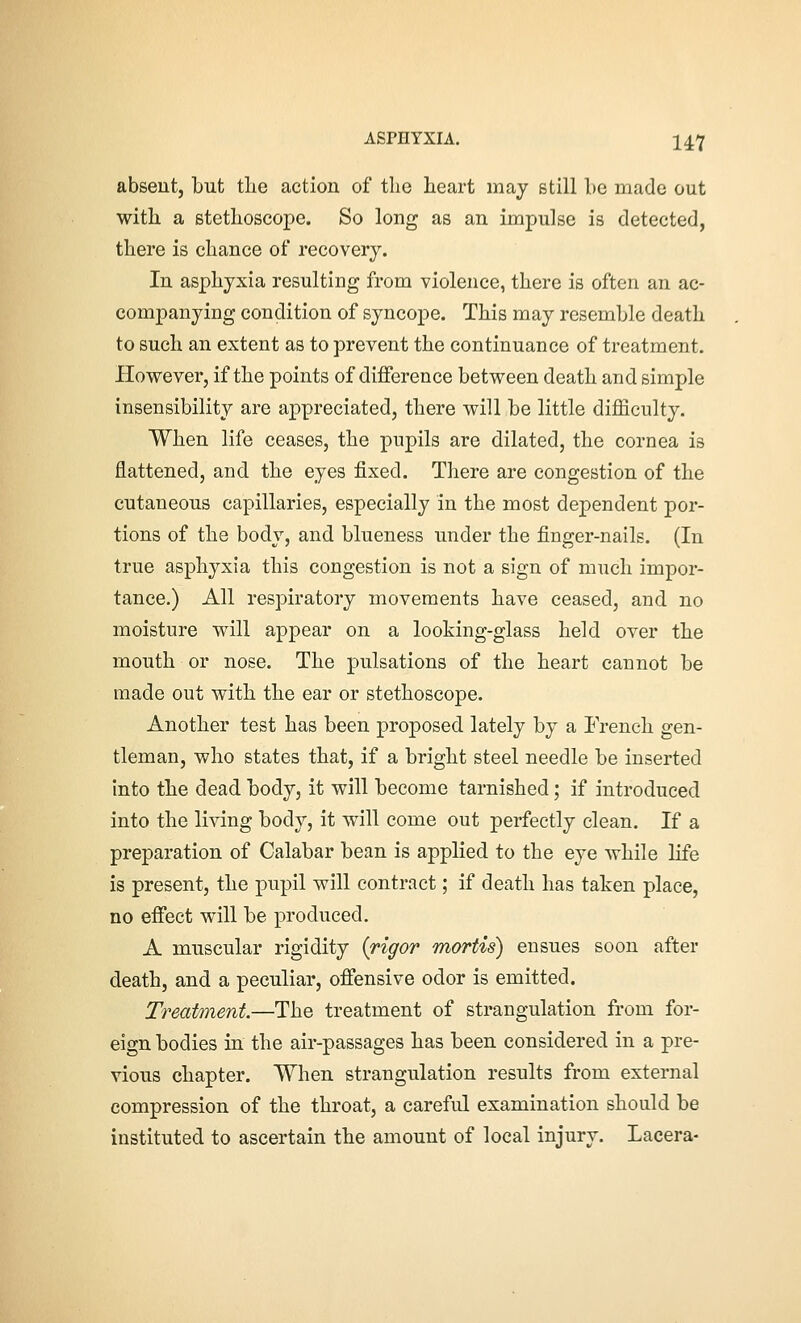 absent, but tlie action of the heart may still be made out witb a stethoscope. So long as an impulse is detected, there is chance of recovery. In asphyxia resulting from violence, there is often an ac- companying condition of syncope. This may resemble death to such an extent as to prevent the continuance of treatment. However, if the points of difference between death and simple insensibility are appreciated, there will be little difficulty. When life ceases, the pupils are dilated, the cornea is flattened, and the eyes fixed. There are congestion of the cutaneous capillaries, especially in the most dependent por- tions of the body, and blueness under the finger-nails. (In true asphyxia this congestion is not a sign of much impor- tance.) All respiratory movements have ceased, and no moisture will appear on a looking-glass held over the mouth or nose. The pulsations of the heart cannot be made out with the ear or stethoscope. Another test has been proposed lately by a French gen- tleman, who states that, if a bright steel needle be inserted into tbe dead body, it will become tarnished; if introduced into the living body, it will come out perfectly clean. If a preparation of Calabar bean is applied to the eye while life is present, the pupil will contract; if death has taken place, no effect will be produced, A muscular rigidity {rigor mortis) ensues soon after death, and a peculiar, offensive odor is emitted. Treatment.—The treatment of strangulation from for- eign bodies in the air-passages has been considered in a pre- vious chapter. When strangulation results from external compression of the throat, a careful examination should be Instituted to ascertain the amount of local injury. Lacera-
