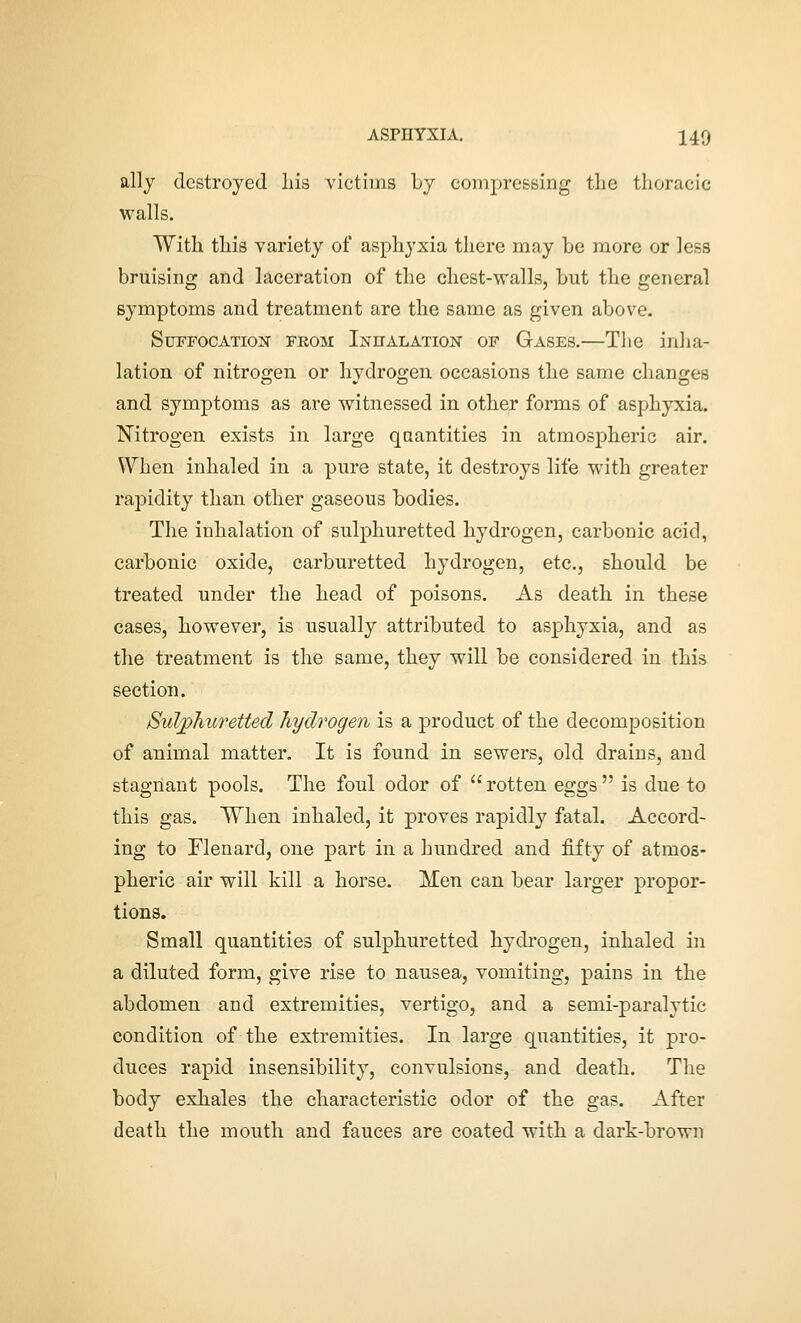 ally destroyed Lis victims Ly compressing tlie thoracic walls. With this variety of asphyxia there may be more or less bruising and laceration of the chest-walls, but the general symptoms and treatment are the same as given above. SurFOCATiO]sr fbom Inhalation of Gases.—The inha- lation of nitrogen or hydrogen occasions the same changes and symptoms as are witnessed in other forms of asphyxia. T^itrogen exists in large quantities in atmospheric air. When inhaled in a pure state, it destroys life with greater rapidity than other gaseous bodies. The inhalation of sulphuretted hydrogen, carbonic acid, carbonic oxide, carburetted hydrogen, etc., should be treated under the head of poisons. As death in these cases, however, is usually attributed to asphyxia, and as the treatment is the same, they will be considered in this section. Sulphuretted hydrogen is a product of the decomposition of animal matter. It is found in sewers, old drains, and stagnant pools. The foul odor of  rotten eggs  is due to this gas. When inhaled, it proves rapidly fatal. Accord- ing to Flenard, one part in a hundred and fifty of atmos- pheric air will kill a horse. Men can bear larger propor- tions. Small quantities of sulphuretted hydrogen, inhaled in a diluted form, give rise to nausea, vomiting, pains in the abdomen and extremities, vertigo, and a semi-paralytic condition of the extremities. In large quantities, it pro- duces rapid insensibility, convulsions, and death. The body exhales the characteristic odor of the gas. After death the mouth and fauces are coated with a dark-brown