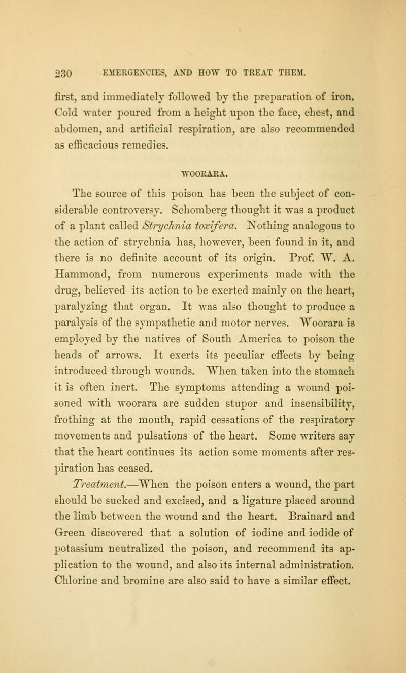 first, and immediately followed by the preparation of iron. Cold water poured from a height upon the face, chest, and abdomen, and artificial respiration, are also recommended as efficacious remedies. WOOEAKA. The source of this poison has been the subject of con- siderable controversy. Schomberg thought it was a product of a plant called Strychnia ioxifera. JSTothing analogous to the action of strychnia has, however, been found in it, and there is no definite account of its origin. Prof. W. A. Hammond, from numerous experiments made with the drug, believed its action to be exerted mainly on the heart, paralyzing that organ. It was also thought to produce a paralysis of the sympathetic and motor nerves. Woorara is employed by the natives of South America to poison the heads of arrows. It exerts its peculiar efi*ects by being introduced through wounds. When taten into the stomach it is often inert. The symptoms attending a wound poi- soned with woorara are sudden stupor and insensibility, frothing at the mouth, rapid cessations of the respiratory movements and pulsations of the heart. Some writers say that the heart continues its action some moments after res- piration has ceased. Treatment.—^When the poison enters a wound, the part should be sucked and excised, and a ligature placed around the limb between the wound and the heart. Brainard and Green discovered that a solution of iodine and iodide of potassium neutralized the poison, and recommend its ap- plication to the wound, and also its internal administration. Chlorine and bromine are also said to have a similar efiect.