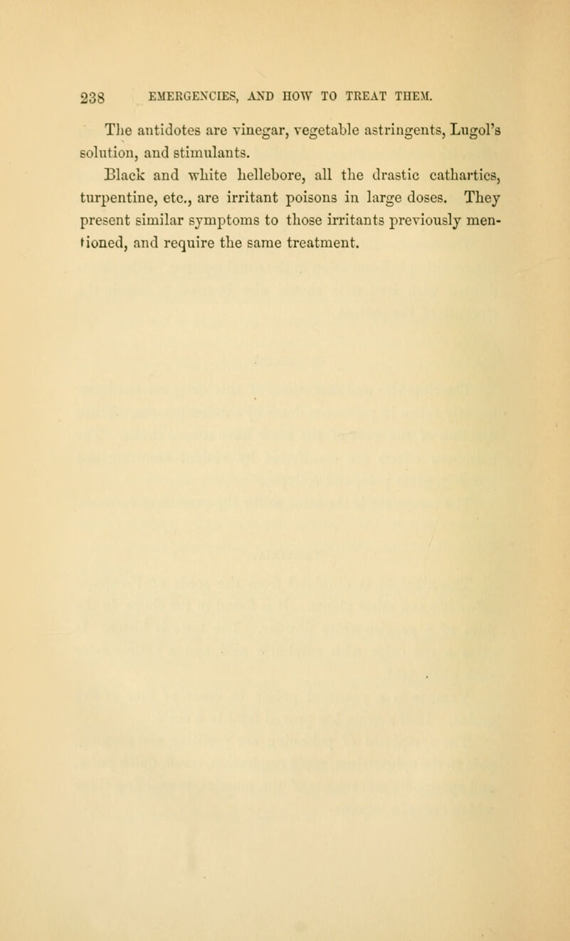 Tlie antidotes are vinegar, vegetable astringents, Lngol's solution, and stimulants. Black and -vrliite liellebore, all the drastic cathartics, turpentine, etc., are irritant poisons in large doses. They present similar symptoms to those irritants previously men- Honed, and require the same treatment.
