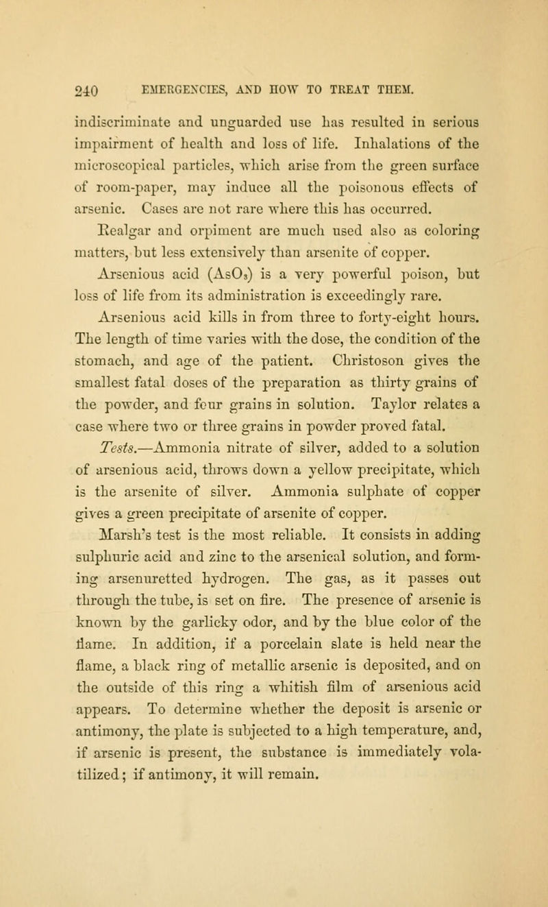 indiscriminate and unguarded use lias resulted in serious impairment of healtli and loss of life. Inhalations of the microscopical particles, which arise from the green surface of room-paper, may induce all the poisonous effects of arsenic. Cases are not rare where this has occurred. Eealgar and orpinient are much used also as coloring matters, but less extensively than arsenite of copper. Arsenious acid (AsOs) is a very powerful poison, hut loss of life from its administration is exceedingly rare. Arsenious acid kills in from three to forty-eight hours. The length of time varies with the dose, the condition of the stomach, and age of the patient. Christoson gives the smallest fatal doses of the preparation as thirty grains of the powder, and four grains in solution. Taylor relates a case where two or three grains in powder proved fatal. Tests.—Ammonia nitrate of silver, added to a solution of arsenious acid, throws down a yellow precipitate, which is the arsenite of silver. Ammonia sulphate of copper gives a green precipitate of arsenite of copper. Marsh's test is the most reliable. It consists in adding sulphuric acid and zinc to the arsenical solution, and form- ing arsenurettcd hydrogen. The gas, as it passes out through the tube, is set on fire. The presence of arsenic is known by the garlicky odor, and by the blue color of the liame. In addition, if a porcelain slate is held near the flame, a black ring of metallic arsenic is deposited, and on the outside of this ring a whitish film of ai-senious acid appears. To determine whether the deposit is arsenic or antimony, the plate is subjected to a high temperature, and, if arsenic is present, the substance is immediately vola- tilized ; if antimony, it will remain.