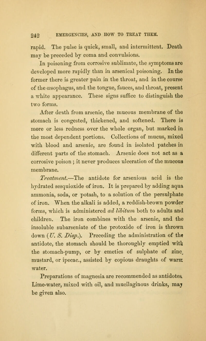 rapid. The pulse is quick, small, and intermittent. Death may be preceded by coma and convulsions. In poisoning from corrosive sublimate, the symptoms are developed more rapidly than in arsenical poisoning. In the former there is greater pain in the throat, and in the course of the CEsophagus, and the tongue, fauces, and throat, present a white appearance. These signs suffice to distinguish the two forms. After death from arsenic, the mucous membrane of the stomach is congested, thickened, and softened. There is more or less redness over the wbole organ, but marked in the most dependent portions. Collections of mucus, mixed with blood and arsenic, are found in isolated patches in diiFerent parts of the stomach. Arsenic does not act as a corrosive poison; it never produces ulceration of the mucoua membrane. Treatment.—The antidote for arsenious acid is the hydrated sesquioxide of iron. It is prepared by adding aqua ammonia, soda, or potash, to a solution of tbe persulphate of iron. When tbe alkali is added, a reddish-brown powder forms, which is administered ad libitum both to adults and children. The iron combines with the arsenic, and the insoluble subarseniate of the protoxide of iron is thrown down ( U. S. Disp.). Preceding the administration of the antidote, the stomach should be thoroughly emptied witk the stomach-pump, or by emetics of sulphate of zinc^ mustard, or ipecac, assisted by copious draughts of warm water. Preparations of magnesia are recommended as antidotes^ Lime-water, mixed with oil, and mucilaginous drinks, maj be given also.