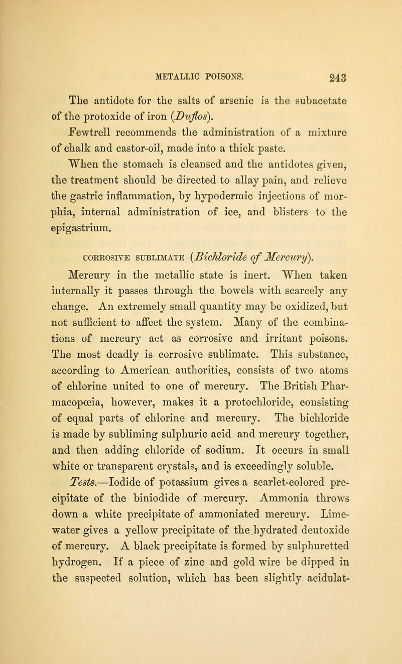 The antidote for the salts of arsenic is the subacetate of the protoxide of iron {Duflos). Fewtrell recommends the administration of a mixture of chalk and castor-oil, made into a thick paste. When the stomach is cleansed and the antidotes given, the treatment should be directed to allay pain, and relieve the gastric inflammation, by hypodermic injections of mor- phia, internal administration of ice, and blisters to the epigastrium. coKKosivE SUBLIMATE {JBichloride of Mercury). Mercury in the metallic state is inert. When taken internally it passes through the bowels with scarcely any change. An extremely small quantity may be oxidized, but not sufficient to affect the system. Many of the combina- tions of mercury act as corrosive and irritant poisons. The most deadly is corrosive sublimate. This substance, according to American authorities, consists of two atoms of chlorine united to one of mercury. The British Phar- macopoeia, however, makes it a protochloride, consisting of equal parts of chlorine and mercury. The bichloride is made by subliming sulphuric acid and mercury together, and then adding chloride of sodium. It occurs in small white or transparent crystals, and is exceedingly soluble. Tests.—Iodide of potassium gives a scarlet-colored pre- cipitate of the biniodide of mercury. Ammonia throws down a white precipitate of ammoniated mercury. Lime- water gives a yellow precipitate of the hydrated deutoxide of mercury. A black precipitate is formed by sulphuretted hydrogen. If a piece of zinc and gold wire be dipped in the suspected solution, which has been slightly acidulat-