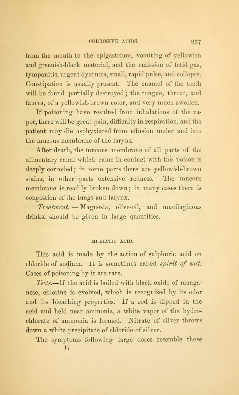 from the mouth to the epigastrium, vomiting of yellowish and greenish-black material, and the emission of fetid gas, tympanitis, urgent dyspnoea, small, rapid pulse, and collapse. Constipation is usually present. The enamel of the teeth will be found partially destroyed; the tongue, throat, and fauces, of a yellowish-brown color, and very much swollen. If poisoning have resulted from inhalations of the va- por, there will be great pain, difficulty in respiration, and the patient may die asphyxiated from effusion under and into the mucous membrane of the larynx. After death, the mucous membrane of all parts of the alimentary canal which came in contact with the poison is deeply corroded; in some parts there are yellowish-brown stains, in other parts extensive redness. The mucous membrane is readily broken down; in many cases there is congestion of the lungs and larynx. Treatment. — Magnesia, olive-oil, and mucilaginous drinks, should be given in large quantities. MUEIATIC ACID. This acid is made by the action of sulphuric acid on chloride of sodium. It is sometimes called sjpirit of salt. Cases of poisoning by it are rare. Tests.—If the acid is boiled with black oxide of manga- nese, chlorine is evolved, which is recognized by its odor and its bleaching properties. If a rod is dipped in the acid and held near ammonia, a white vapor of the hydro- chlorate of ammonia is formed. Nitrate of silver throws down a white precipitate of chloride of silver. The symptoms following large doses resemble those 17