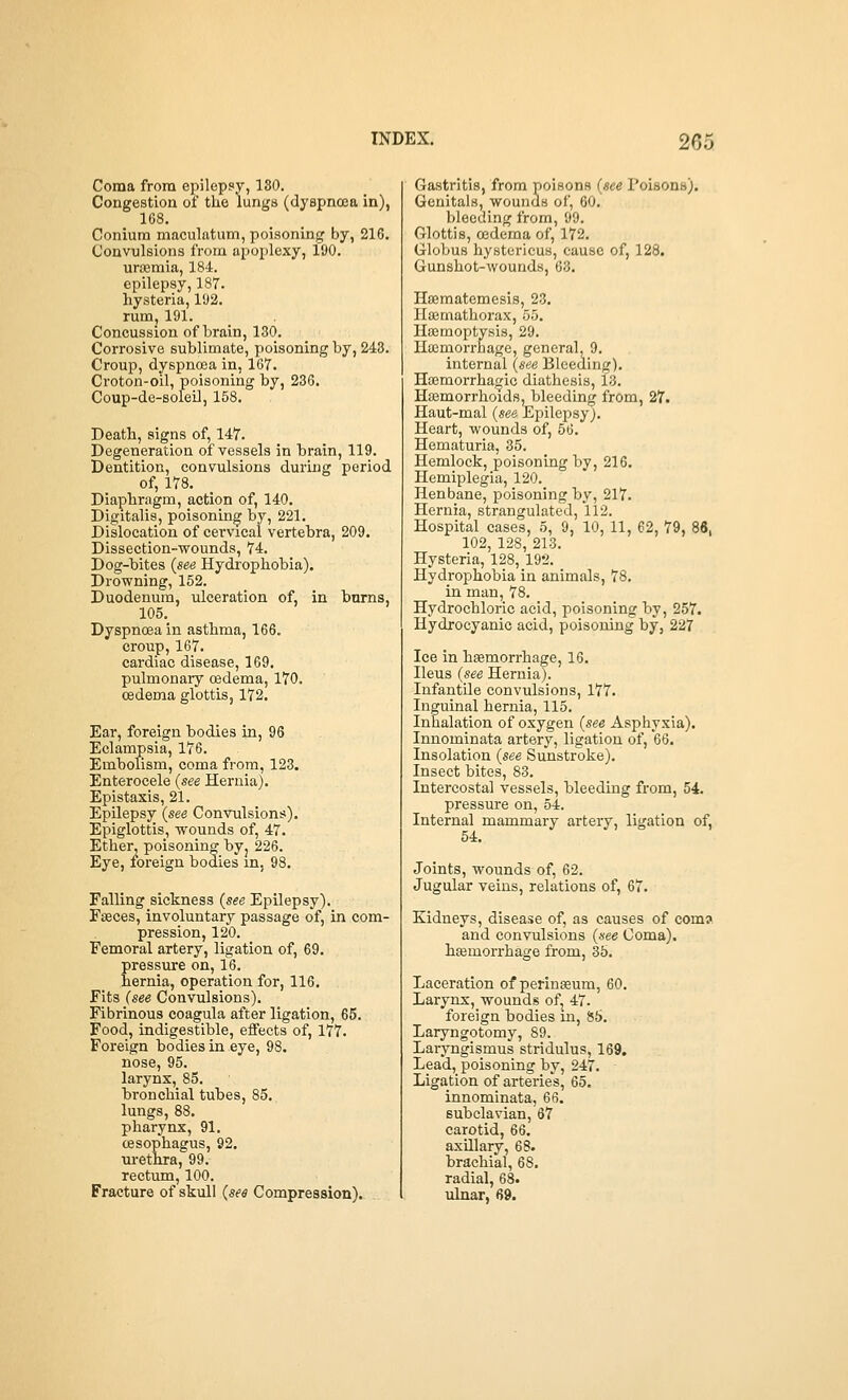 Coma from epilepsy, 180. Congestion of the lungs (dyspnoea in), 168. Coniura maculatum, poisoning by, 216. Convulsions from apoplexy, 190. uriBmia, 184. epilepsy, 187. hysteria, 192. rum, 191. Concussion of brain, 130. Corrosive sublimate, poisoning by, 248. Croup, dyspnoea in, 167. Croton-oil, poisoning by, 236. Coup-de-soleil, 158. Death, signs of, 147. Degeneration of vessels in brain, 119. Dentition, convulsions during period of, 178. Diaphragm, action of, 140. Digitalis, poisoning by, 221. Dislocation of cei'vical vertebra, 209. Dissection-wounds, 74. Dog-bites {see Hydrophobia), Drowning, 152. Duodenum, ulceration of, in burns, 105, Dyspnoea in asthma, 166. croup, 167. cardiac disease, 169. pulmonary oedema, 170. oedema glottis, 172, Ear, foreign bodies in, 96 Eclampsia, 176. Embolism, coma from, 123, Enterocele (see Hernia), Epistaxis, 21. Epilepsy {see Convulsions). Epiglottis, wounds of, 47, Ether, poisoning byj 226. Eye, foreign bodies in, 98. Falling sickness {see Epilepsy). Fseces, involuntary passage of, in com- pression, 120. Femoral artery, ligation of, 69. pressm-e on, 16. hernia, operation for, 116. Fits (see Convulsions). Fibrinous coagula after ligation, 65. Food, indigestible, effects of, 177. Foreign bodies in eye, 98. nose, 95. larynx, 85. bronchial tubes, 85. lungs, 88, pharynx, 91. oesophagus, 92. urethra, 99. rectum, 100. Fracture of skull (see Compression), Gastritis, from poisons (see Poisons), Genitals, wounds of, 60, bleeding from, 99. Glottis, oedema of, 172. Globus hystericus, cause of, 128. Gunshot-wounds, 63. Hsematemesis, 23, Hajmathorax, 55, Haemoptysis, 29. Htemorrhage, general, 9. internal (see Bleeding). Hajmorrhagic diathesis, 13. Hasmorrhoids, bleeding from, 27. Haut-mal (see Epilei^syj. Heart, wounds of, 56. Hematuria, 35. Hemlock, poisoning by, 216. Hemiplegia, 120. Henbane, poisoning by, 217. Hernia, strangulated, 112. Hospital cases, 5, 9, 10, 11, 62, 79, 84, 102, 128, 213. Hysteria, 128,192. Hydrophobia in animals, 78. in man, 78. Hydrochloric acid, poisoning by, 257. Hydrocyanic acid, poisoning by, 227 Ice in haemorrhage, 16. Ileus (see Hernia). Infantile convulsions, 177. Inguinal hernia, 115. Inhalation of oxygen (see Asphyxia). Innominata artery, ligation of, '66. Insolation (see Sunstroke). Insect bites, 83. Intercostal vessels, bleeding from, 54. pressure on, 54. Internal mammary artery, ligation of, 54, Joints, wounds of, 62. Jugular veins, relations of, 67. Kidneys, disease of, as causes of com? and convulsions (see Coma), hcemorrhage from, 3b. Laceration of perinceum, 60. Larynx, wounds of^ 47. foreign bodies m, 85. Laryngotomy, 89. Laryngismus stridulus, 169, Lead, poisoning by, 247. Ligation of arteries, 65, innominata, 66. subclavian, 67 carotid, 66, axillary, 6B. brachial, 68. radial, 68. ulnar, 69.