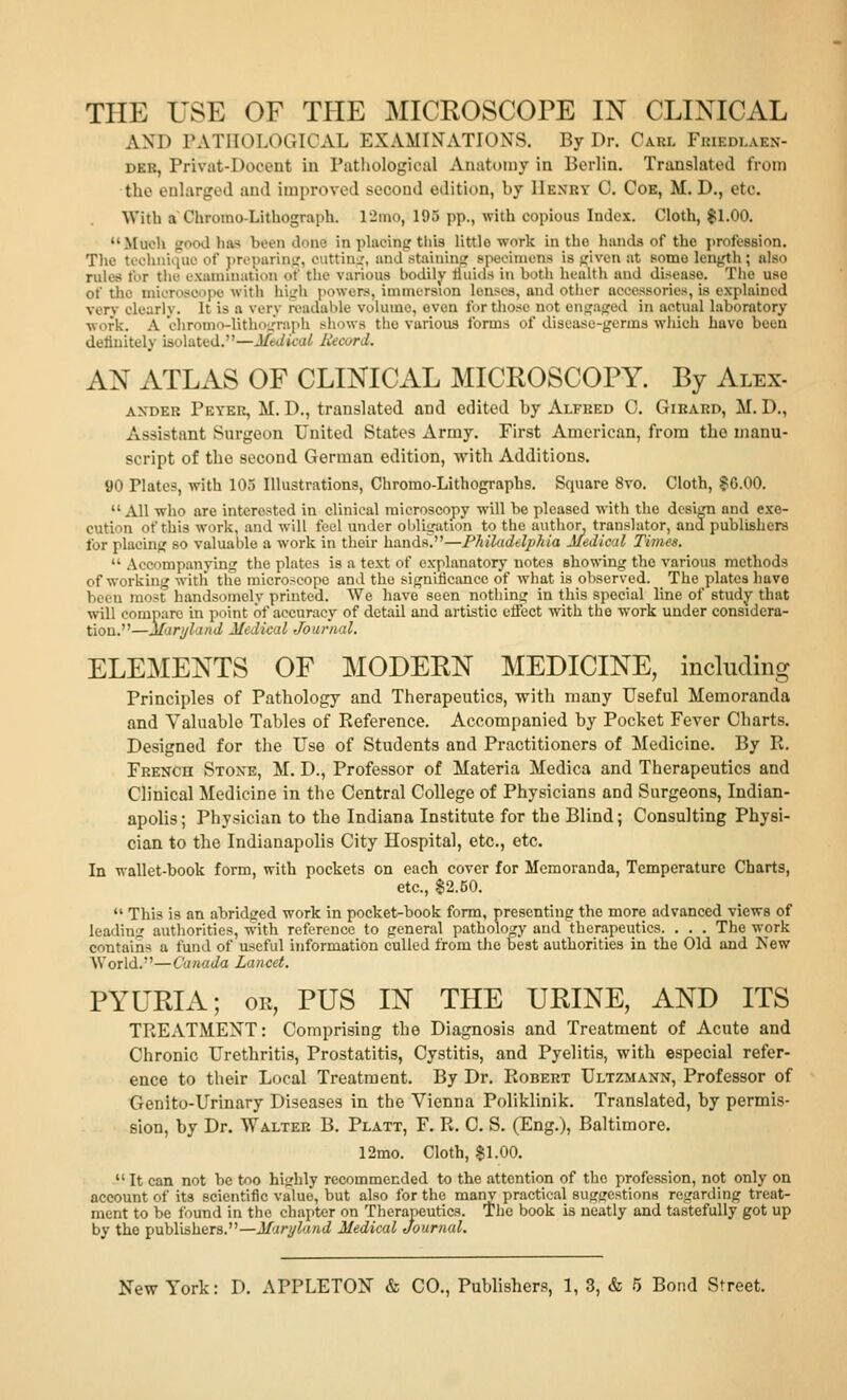 AND PATHOLOGICAL EXAMINATIONS. By Dr. Carl Fkiedlaen- DEB, Privat-Docent in Pathological Anatomy in Berlin. Translated from the enlarged and improved second edition, by Henry 0. Cob, M. D., etc. With a Chrorao-Lithograph. 12mo, 195 pp., with copious Index. Cloth, $1.00. Much good has been done in phicing tliis little work in the hands of the ])rofe8sion. The tceliiiiiiin.' of propurinir, euttiui:, and staining speeiniens is given at some length; also rules for the' oxaniinaiion of tlie various bodilj' Huitis in both health and disease. The use of the microscope witli hiLrh powers, immersion lenses, and other accessories, is explained verv clearly. It is a very readable volume, even for those not engaged in actual laboratory ■work. A ciiromo-Uthograph shows the various forms of disease-germs which have been delinitely isolated.—Mtdkal liecord. AN ATLAS OF CLINICAL MICROSCOPY. By Alex- AXDEK Peyer, M. D., translated and edited by Alfred 0. Gikard, M. D., Assistant Surgeon United States Army. First American, from the manu- script of the second German edition, with Additions. 90 Plates, with 103 Illustrations, Chromo-Lithographs. Square 8vo. Cloth, §0.00. All who are interested in clinical microscopy will be pleased with the design and exe- cution of this work, and will feel under obligation to the author, translator, and publishers for placing so valuable a work in their hands/'—P7iiUidelphia Medical Times.  Accompanying the plates is a text of explanatory notes showing the various methods of working witli the microscope and the siguilicance of what is observed. The plates have been most handsomely printed. We have seen nothing in this special line of study that will compare in point of accuracy of detail and artistic effect with the work under considera- tion.—Maryland Medical Journal. ELEMENTS OF MODERN MEDICINE, including Principles of Pathology and Therapeutics, with many Useful Memoranda and Valuable Tables of Reference. Accompanied by Pocket Fever Charts. Designed for the Use of Students and Practitioners of Medicine. By R. French Stone, M. D., Professor of Materia Medica and Therapeutics and Clinical Medicine in the Central College of Physicians and Surgeons, Indian- apolis; Physician to the Indiana Institute for the Blind; Consulting Physi- cian to the Indianapolis City Hospital, etc., etc. In wallet-book form, with pockets on each cover for Memoranda, Temperature Charts, etc., $2.50.  This is an abridged work in pocket-book form, presenting the more advanced views of leading autliorities, with reference to general pathology and therapeutics. . . . The work contains a fund of useful information culled from the best authorities in the Old and Kew World.—Canada Lancet. PYURIA; OR, PUS IN THE URINE, AND ITS TREATMENT: Comprising the Diagnosis and Treatment of Acute and Chronic Urethritis, Prostatitis, Cystitis, and Pyelitis, with especial refer- ence to their Local Treatment. By Dr. Robert Ultzmann, Professor of Genito-Urinary Diseases in the Vienna Poliklinik. Translated, by permis- sion, by Dr. Walter B. Platt, F. R. 0. S. (Eng.), Baltimore. 12mo. Cloth, $1.00.  It can not be too highly recommended to the attention of the profession, not only on account of its scientific value, but also for the many practical suggestions regarding treat- ment to be found in the chapter on Therapeutics. The book is neatly and tastefully got up by the publishers.—Maryland Medical Journal.