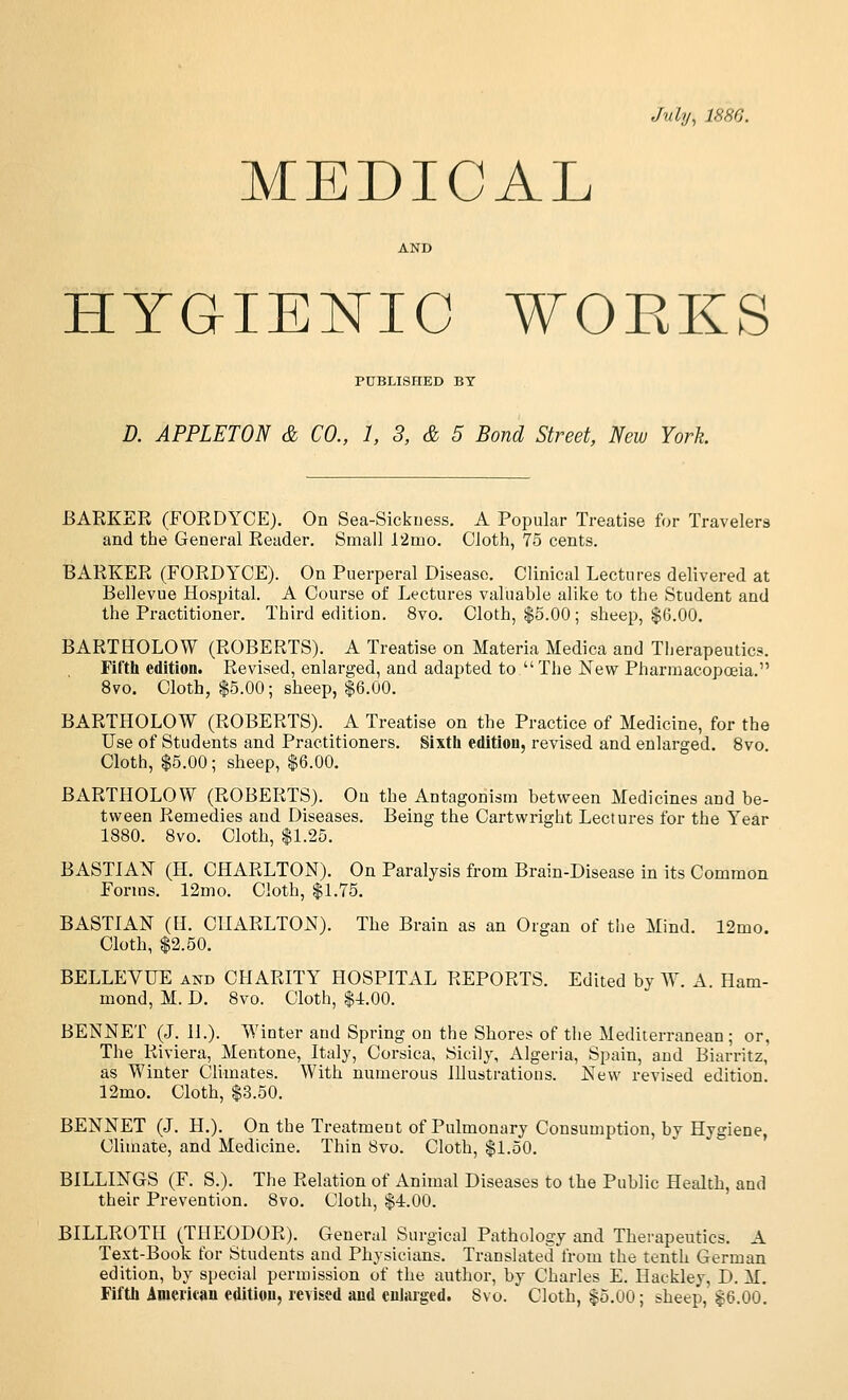 July, 1880. MEDICAL AND HYGIEN^IO WOEKS PUBLISHED BY D. APPLETON & CO., 1, 3, & 5 Bond Street, New York BARKER (FORDYCE). On Sea-Sickness. A Popular Treatise for Travelers and the General Reader. Small l2mo. Cloth, 75 cents. BARKER (FORDYCE). On Puerperal Disease. Clinical Lectures delivered at Bellevue Hospital. A Course of Lectures valuable alike to the Student and the Practitioner, Third edition. 8vo. Cloth, $6.00 ; sheep, $6.00. BARTHOLOW (ROBERTS). A Treatise on Materia Medica and Therapeutics. Fii'tli edition. Revised, enlarged, and adapted to  The Nevr Pharmacopoeia. 8vo. Cloth, $5.00; sheep, $6.00. BARTHOLOW (ROBERTS). A Treatise on the Practice of Medicine, for the Use of Students and Practitioners. Sixtli edition, revised and enlarged. 8vo. Cloth, $5.00; sheep, $6.00. BARTHOLOW (ROBERTS). On the Antagonism between Medicines and be- tvi^een Remedies and Diseases. Being the Cartwright Lectures for the Year 1880. 8vo. Cloth, $1.25. BASTIAX (H. CHARLTON). On Paralysis from Brain-Disease in its Common Forms. 12mo. Cloth, $1.75. BASTIAN (U. CHARLTON). The Brain as an Organ of tlie Mind. 12mo. Cloth, $2.50. BELLEVUE and CHARITY HOSPITAL REPORTS. Edited by W. A. Ham- mond, M. D. 8vo. Cloth, $4.00. BENNET (J. H.). Winter and Spring on the Shores of the Mediterranean ; or, The Riviera, Mentone, Italy, Corsica, Sicily, Algeria, Spain, and Biarritz, as Winter Climates. With numerous illustrations. New revised edition. 12mo. Cloth, $3.50. BENNET (J. H.). On the Treatment of Pulmonary Consumption, by Hygiene, Climate, and Medicine. Thin 8vo. Cloth, $1.50. BILLINGS (F. S.). The Relation of Animal Diseases to the Public Health, and their Prevention. 8vo, Cloth, $4.00. BILLROTH (THEODOR). General Surgical Pathology and Therapeutics. A Text-Book for Students and Physicians. Translated from the tenth German edition, by special permission of the author, by Charles E. Haekley, D. M. Fiftli iDiericau edition, revised and enlaiged. 8vo. Cloth, $5.00; sheep, $6.00.