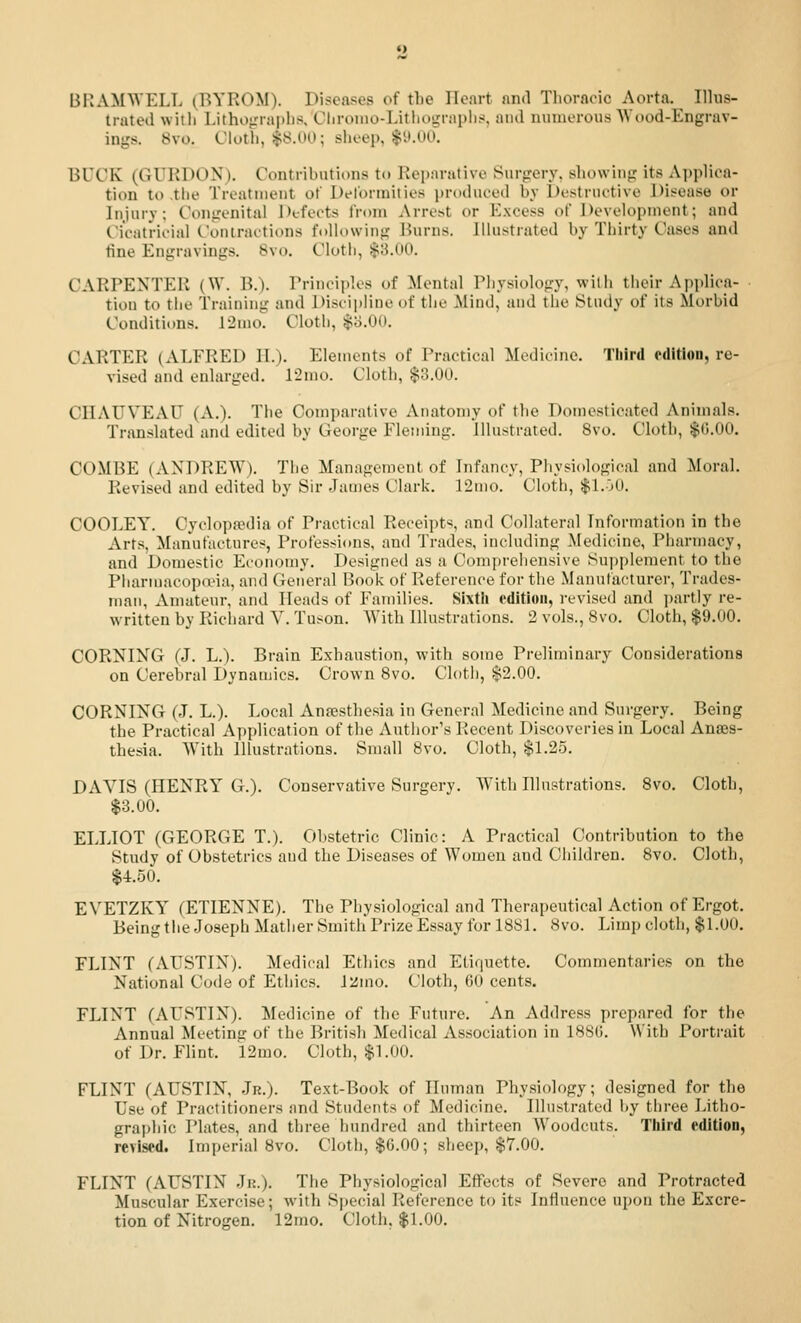 BKAMWELL (BYROM). Diseases of the Heart and Tliornoic Aorta. Illus- trated with Lithograplis. Chroino-Litiiograplis, and numerous Wood-Engrav- ings. 8vo. Cloth, $8.00; sheep, $y.OO. BUCK (GURDON). Contributions to Repnrative Surgery, showing its Ai)plioa- tion to the Treatment of Dc'lbrniities i)riiduoed by Destructive Disease or Injury; Congenital Defects from Arrest or Excess of Development; and Cicatricial Coniractions following Burns. Illustrated by Thirty Cases and tine Engravings. 8vo. Cloth, $3.00. CARPENTER (W. B.). Principles of Mental Physiology, with their Apjdica- tion to tiie Training and Discipline of the Mind, and the Study of its Morbid Conditions. 12nio. Cloth, $o.OO. CARTER (ALFRED II.). Elements of Practical Medicine. Third edition, re- vised and enlarged. Timo. Cloth, $3.00. CHAUVEAU (A.). The Comparative Aiuitomy of the Domesticated Animals. Translated and edited by George Fleming, illustrated. 8vo. Cloth, $0.00. COMBE (ANDREW), The Management of Infancy, Physiological and Moral. Revised and edited by Sir James Clark. 12mo. Cloth, $1.00. COOLEY. Cyclopa?dia of Practical Receipts, and Collateral Information in the Arts, Manufactures, Professions, and Trades, including Medicine, Pharmacy, and Domestic Economy. Designed as a Comjirehensive Supplement to the Pliarmacojxi'ia, and Geueral Book of Reference for the Manufacturer, Trades- man, Amateur, and Heads of Families. Sixth oditioii, revised and ])artly re- written by Richard Y. Tuson. AVith Illustrations. 2 vols., 8vo. Cloth, $9.00. CORNING (J. L.). Brain Exhaustion, with some Preliminary Considerations on Cerebral Dynamics. Crown 8vo. Cloth, $2.00. CORNING (J. L.). Local Anaesthesia in General Medicine and Surgery. Being the Practical Application of the Author's Recent Discoveries in Local Anass- thesia. With Illustrations. Snuill 8vo. Cloth, $1.2.5. DAVIS (HENRY G.). Conservative Surgery. AVitli Illustrations. 8vo. Cloth, $3.00. ELLIOT (GEORGE T.). Obstetric Clinic: A Practical Contribution to the Study of Obstetrics and the Diseases of Women and Children. 8vo. Cloth, $4.50. EVETZKY^ (ETIENNE). The Physiological and Therapeutical Action of Ergot. Being the Joseph Mather Smith Prize Essay for 1881. 8vo. Limp cloth, $1.00. FLINT (AUSTIN). Medical Ethics and Etiquette. Commentaries on the National Code of Ethics. Ji!mo. Cloth, 60 cents. FLINT (AUSTIN). Medicine of the Future. An Address prepared for the Annual Meeting of the British Medical Association in 188(5. With Portrait of Dr. Flint. 'l2mo. Cloth, $1.00. FLINT (AUSTIN, Jr.). Text-Book of Unman Physiology; designed for the Use of Practitioners and Students of Medicine. Illustrated by three Litho- graphic Plates, and three hundred and thirteen Woodcuts. Tliird edition, revised. Imperial 8vo. Cloth, $6.00; sheep, $7.00. FLINT (AUSTIN Jn.). The Physiological Effects of Severe and Protracted Muscular Exercise; with Special Reference to its Influence upon the Excre- tion of Nitrogen. 12mo. Cloth, $1.00.