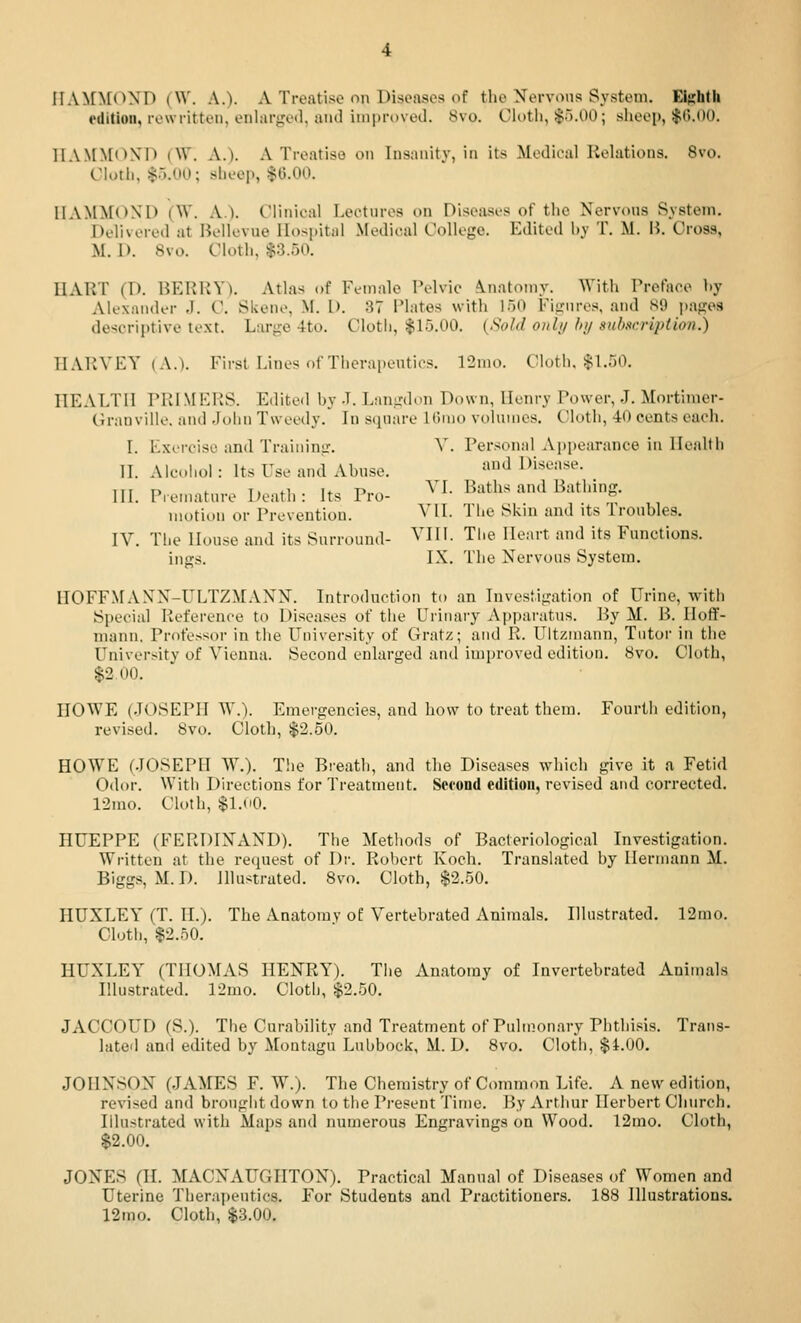 edition, rewritten, enlarged, and improved. 8vo. Ci^>tii, $5.00; sheep, $().00. HAMMOND (W. A.). A Treatise on Insanity, in its Medical Relations. 8vo. Cloth, 1^5.00; sheep, $6.00. HAMMOND (W. A). Clinical Lectures on Diseases of the Nervons System. Delivered at Bellevue Hospital Medical College. Edited hy T. M. H. Cross, M. 1). 8vo. Cloth, $3.50. HART (D. BERRY). Atlas of Female Pelvic inatomy. With Preface hy Alexander J. C. Skene, M. D. 37 Plates with 150 Fignres, and S9 pages descriptive text. Large 4to. Cloth, $15.00. {SoJ,l onl// hi/ sulisrriptbn.) HARVEY (A.). First Lines of Thernpentios. l'2nio. Cloth, $1.50. HEALTH PR! M KPS. Editetl by -L Lnngdon Down, Henry Power, J. Mortiiuer- Granville. and -lolni Tweedy. In sijnare liiiuo voluuies. Cloth, 40 cents each. I. Kxercise and Training. ^'. Personal Ajjpearance in Health 11. Alcohol : Its Use and Abuse. ^ Disease. III. Pren.ature Death: Its Pro- ^^^- Baths and Bathing. motion or Prevention. VII. The Skm and its 1 roubles. IV. The House and its Surround- VIII. The Heart and its Functions. ings. IX. The Nervous System. HOFFMANN-ULTZMANN. Introduction to an Investigation of Urine, with Special Reference to Diseases of the Urinary Apparatus. By M. B. Hoff- mann. Professor in the University of Gratz; and R. Ultzinann, Tutor in the University of Vienna. Second enlarged and inijjroved edition. 8vo. Cluth, $2.00. HOWE (JOSEPH W.). Emergencies, and how to treat them. Fourth edition, revised. 8vo. Cloth, $2.50. HOWE (.JOSEPH W.). T!)e Breath, and the Diseases which give it a Fetid 0<lor. With Directions for Treatment. Second edition, revised and corrected. 12mo. Cloth, $LoO. HUEPPE (FERDINAND). The Methods of Bacteriological Investigation. Written at the request of Dr. Robert Koch. Translated by Hermann M. Biggs, M.D. Illustrated. Svo. Cloth, $2.50. HUXLEY (T. IL). The Anatomy of Vertebrated Animals. Illustrated. 12mo. Cloth, $2.50. HUXLEY (THOMAS HENRY). The Anatomy of Invertebrated Animals Illustrated. 12mo. Cloth, $2.50. JACCOUD (S.). The Curability and Treatment of Pulmonary Phthi.sis. Trans- lated and edited by Montagu Lubbock, M. D. Svo. Cloth, $i.OO, JOHNSON (JAMES F. W.). The Chemistry of Common Life. A new edition, revised and brought down to the Present Time. By Arthur Herbert Church. Illustrated with Maps and numerous Engravings on Wood. 12mo. Cloth, $2.00. JONES (IL MACNAUGHTON). Practical Manual of Diseases of Women and Uterine Therapeutics. For Students and Practitioners. 188 Illustrations. 12mo. Cloth, $3.00.