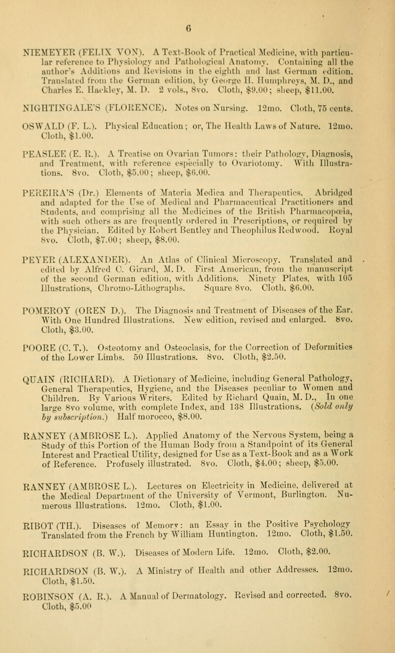 NIEMEYER (FELIX VON). A Text-Book of Practical Medicine, with particu- lar reference to Physiolt)>;y :uul Putliolofrical Anatomy. Containing all the author's Ailditions and Kevisions in the eighth and last German idition. Translated from tlie German edition, hy Gedrge 11. lluniphrevs, M. I)., and Charles E. Ilaekley, M. D. 2 vols., 8vo. Cloth, ^ii.OO; sheep, $11.00. NIGHTINGALE'S (FLORENCE). Notes on Nursing. 12mo. Cloth, 75 cents. OSWALD (F. L.). Physical Education; or, The IKalth Laws of Nature. 12mo. Cloth, $1.00. PEASLEE (E. R.). A Treatise on Ovarian Tumors: their Pathology, Diagnosis, and Treatment, with reference es|)ecially to Ovariotomy. W'itli Illustra- tions. 8vo. Cloth, $5.U0; sheep, $().0U. PEREIRA'S (Dr.) Elements of Materia Medioa and Tiiorapeutics. Abridged and adapted for the Use of Medical and Pharmaceutical Practitioners and Students, and comprising all the Medicines of the Britisii Pliarmacopa'ia, with such others as are frequently ordered in Prescrii)tions, or recpiired hy the Physician. Edited by Robert Bentley and Theophilus Redwood. Royal ISvo. Cloth, $7.00 ; sheep, $8.00. PEYER (ALEXANDER). An Atlas of Clinical Microscopy. Translated and edited by Alfred C. Girard, ^I. D. First American, from the manuscript of the second German edition, with Additions. Ninety Plates, with 105 Illustrations, Chromo-Lithograplis. Square 8vo. Cloth. $(5.00. POMEROY (OREN D.). The Diagnosis and Treatment of Diseases of the Ear. With One Hundred Illustrations. New edition, revised and enlarged, bvo. Cloth, $3.00. POORE (C. T,). Osteotomy and Osteoclasis, for the Correction of Deformities of the Lower Limbs. 50 Illustrations. 8vo. Cloth, $2.50. QUAIN (RICHARD). A Dictionary of Medicine, including General Pathology, General Tiierapeutics, Hygiene, and the Diseases i)eculiar to Women and Children. By Various Writers. Edited by Richanl Quain, M. D., In one large 8vo vofume, with complete Index, and 138 Illustrations. {Sold only hy subscription.) Half morocco, $8.00. RANNEY (AMBROSE L.). Applied Anatomy of the Nervous System, being a Study of this Portion of the Human Body from a Standpoint of its General Interest and Practical Utility, designed for Use as a Text-Book and as a Work of Reference. Profusely illustrated. 8vo. Cloth, $i.OO; sheep, $5.00. RANNEY (AMBROSE L.). Lectures on Electricity in Medicine, delivered at the Medical Department of the University of Vermont, Burlington. Nu- merous Illustrations. 12mo. Cloth, $1.00. RIBOT (TIL). Diseases of Memory: an Essay in the Positive Psychology Translated from the French by William Huntington. 12mo. Cloth, $1.50. RICHARDSON (B. W.). Diseases of Modern Life. 12mo. Cloth, $2.00. RICHARDSON (B. W.). A Ministry of Health and otlier Addresses. 12mo. Cloth, $1.50. ROBINSON (A. R.). A Manual of Dermatology. Revised and corrected. 8vo. Cloth, $5.00