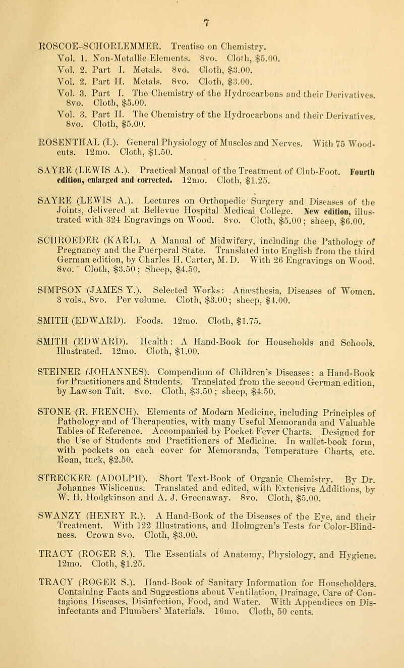 ROSCOE-SCIIORLEMMER. Treatise on Chemistry. Vol. 1. Non-Metiillic Elements. 8vo. Cloth, $5.00. Vol. 2. Piu-t I. Metals. 8v6. Cloth, $3.00. Vol. 2. Part 11. Metals. 8vo. Cloth, $;}.00. Vol. 3. Part I. The Chemistry of the Hydrocarbons aiid their I>>erivative8 Svo. Cloth, $5.00. Vol. 3. Part II. The Chemistry of the Hydrocarbons and their Derivatives Svo. Cloth, $5.00. EOSENTIIAL (I.). General Physiology of Muscles and Nerves. With 75 Wood- cuts. 12mo. Cloth, $1.50. SAYRE (LEWIS A.). Practical Manual of the Treatment of Club-Foot. Fonrth edition, cnliU'j:;ed and corrected. 12mo. Cloth, $1.25. SAYRE (LEWIS A.). Lectures on Orthopedic Surgery and Diseases of the Joints, delivered at Bellevue Hospital Medical College. New edition, illus- trated with 324 Engravings on Wood. Svo. Cloth, $5,00 ; sheep, $6.00. SCHROEDER (KARL). A Manual of Midwifery, including the Pathology of Pregnancy and the Puerperal State. Translated into English from the third German edition, by Charles H. Carter, M.D. With 26 Engravings on Wood Svo. • Cloth, $3.50; Sheep, $4.50. SIMPSON (JAMES Y.). Selected Works: Anesthesia, Diseases of Women. 3 vols., Svo. Per volume. Cloth, $3.00; sheep, $4.00. SMITH (EDWARD). Foods. 12mo. Cloth, $1.75. SMITH (EDWARD), Health: A Hand-Book for Households and Schools. Illustrated. 12mo. Cloth, $1.00. STEINER (JOHANNES). Compendium of Children's Diseases: a Hand-Book tor Practitioners and Students. Translated from the second German edition, by Lawson Tait. Svo. Cloth, $8.50 ; sheep, $4.50. STONE (R. FRENCH). Elements of Mode4-n Medicine, including Principles of Pathology and of Therapeutics, with many Useful Memoranda and Valuable Tables of Reference. Accompanied by Pocket Fever Charts. Designed for the Use of Students and Practitioners of Medicine. In wallet-book form with pockets on each cover for Memoranda, Temperature Charts, etc. Roan, tuck, $2.50. STRECKER (ADOLPH). Short Test-Book of Organic Chemistry. By Dr. Johannes Wislicenus. Ti-anslated and edited, with Extensive Additions by W. H. Hodgkinson and A. J. Greenaway. Svo. Cloth, $5.00. SWANZY (HENRY R.). A Hand-Book of the Diseases of the Eye, and their Treatment. With 122 Illustrations, and Holmgren's Tests for'Color-Blind- ness. Crown Svo. Cloth, $3.00. TRACY (ROGER S.). The Essentials of Anatomy, Phvsiologv. and Hvgiene. 12mo. Cloth, $1.25. TRACY (ROGER S.). Hand-Book of Sanitary Information for Householders. Containing Facts and Suggrestions about Ventilation. Drainage, Care of Con- tagious Diseases, Disinfection, Food, and Water. With Appendices on Dis- infectants and Plumbers' Materials. 16mo. Cloth, 50 cents.