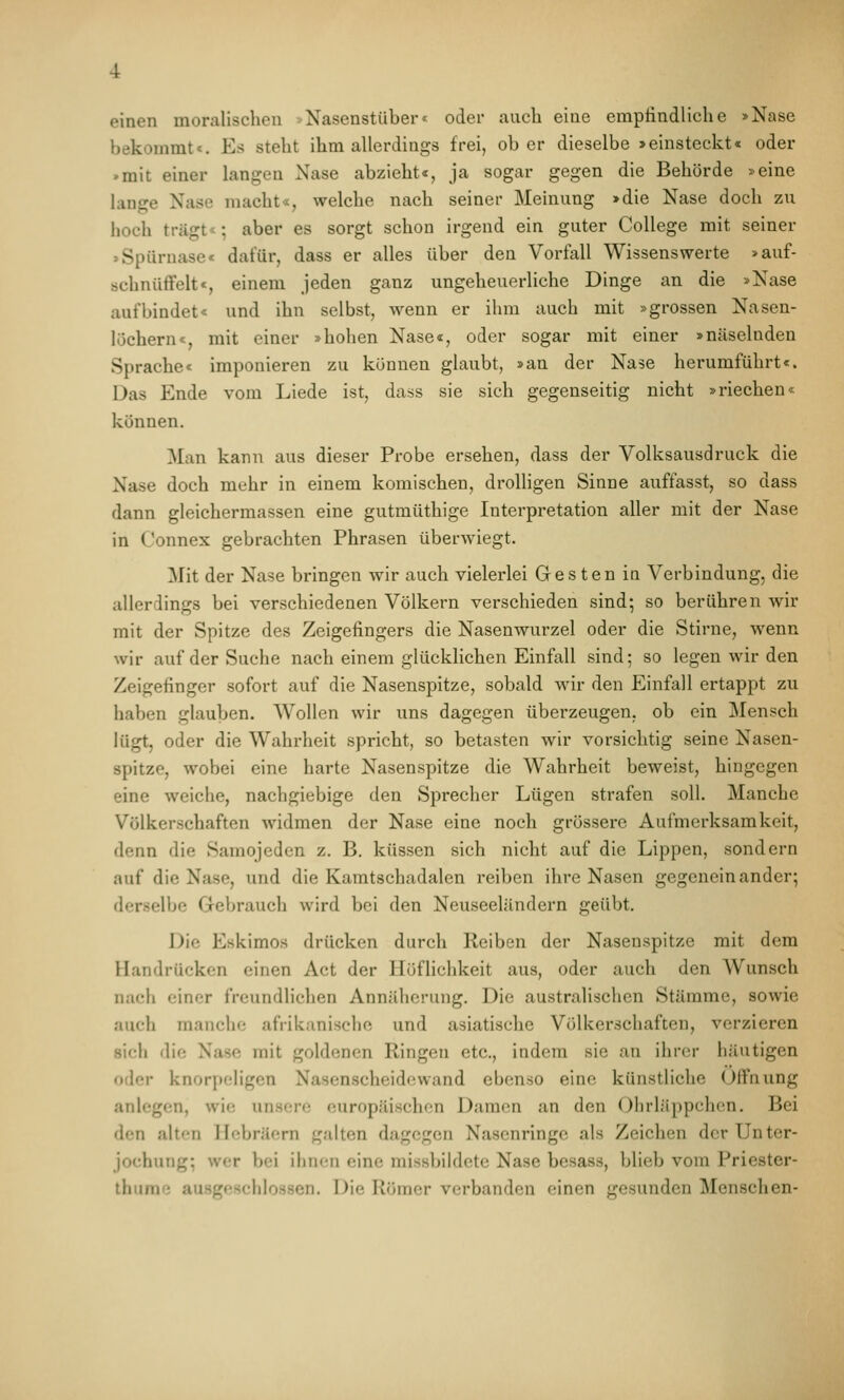 einen moralischen -Nasenstüber« oder auch eine empfindliche »Nase bekommt*. Es steht ihm allerdings frei, ober dieselbe »einsteckt« oder »mit einer langen Nase abzieht«, ja sogar gegen die Behörde »eine lange Nase macht«, welche nach seiner Meinung >die Nase doch zu hoch trägt«; aber es sorgt schon irgend ein guter College mit seiner >Spürnase« dafür, dass er alles über den Vorfall Wissenswerte »auf- schnüfFelt«, einem jeden ganz ungeheuerliche Dinge an die »Nase aufbindet« und ihn selbst, wenn er ihm auch mit »grossen Nasen- löchern«, mit einer »hohen Nase«, oder sogar mit einer »näselnden Sprache« imponieren zu können glaubt, »an der Nase herumführt«. Das Ende vom Liede ist, dass sie sich gegenseitig nicht »riechen« können. Man kann aus dieser Probe ersehen, dass der Volksausdruck die Nase doch mehr in einem komischen, drolligen Sinne auffasst, so dass dann gleichermassen eine gutmüthige Interpretation aller mit der Nase in Connex gebrachten Phrasen überwiegt. Mit der Nase bringen wir auch vielerlei Gesten in Verbindung, die allerdings bei verschiedenen Völkern verschieden sind; so berühren wir mit der Spitze des Zeigefingers die Nasenwurzel oder die Stirne, wenn wir auf der Suche nach einem glücklichen Einfall sind; so legen wir den Zeigefinger sofort auf die Nasenspitze, sobald wir den Einfall ertappt zu haben glauben. Wollen wir uns dagegen überzeugen, ob ein Mensch lügt, oder die Wahrheit spricht, so betasten wir vorsichtig seine Nasen- spitze, wobei eine harte Nasenspitze die Wahrheit beweist, hingegen eine weiche, nachgiebige den Sprecher Lügen strafen soll. Manche Völkerschaften widmen der Nase eine noch grössere Aufmerksamkeit, denn die Samojeden z. B. küssen sich nicht auf die Lippen, sondern auf die Nase, und die Kamtschadalen reiben ihre Nasen gegeneinander; derselbe Grebrauch wird bei den Neuseeländern geübt. Die Eskimos drücken durch Reiben der Nasenspitze mit dem Handrücken einen Act der Höflichkeit aus, oder auch den Wunsch nach einer freundlichen Annäherung. Die australischen Stämme, sowie auch manche afrikanische und asiatische Völkerschaften, verzieren sich die Nase mit goldenen Ringen etc., indem sie an ihrer häutigen oder knorj)cIigen Nasenscheidewand ebenso eine künstliche Öffnung anlegen, wie unsere europäischen Damen an den Olirläppchcn. Bei den alten Hebräern galten dagegen Nasenringe als Zeichen der Unter- jochung; wer bei ihnen eine missbildete Nase besass, blieb vom Priester- thume au.sgeschlossen. Die Römer verbanden einen gesunden Menschen-