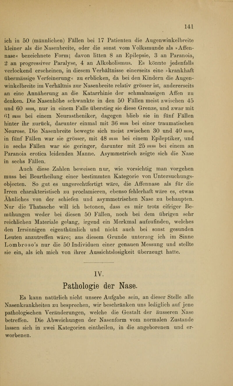 ich in 50 (männlichen) Fällen bei 17 Patienten die Augenwinkelbreite kleiner als die Nasenbreite, oder die sonst vom Volksmunde als »Affen- nase« bezeichnete Form; davon litten 8 an Epilepsie, 3 an Paranoia, 2 an progressiver Paralyse, 4 an Alkoholismus. Es könnte jedenfalls verlockend erscheinen, in diesem Verhältnisse einerseits eine »krankhaft übermässige Verfeinerung« zu erblicken, da bei den Kindern die Augen- winkelbreite im Verhältnis zur Nasenbreite relativ grösser ist, andererseits an eine Annäherung an die Katarrhinie der schmalnasigen Affen zu denken. Die Nasenhöhe schwankte in den 50 Fällen meist zwischen 45 und 60 rnntj nur in einem Falle überstieg sie diese Grenze, und zwar mit ßl mm bei einem Neurastheniker, dagegen blieb sie in fünf Fällen hinter ihr zurück, darunter einmal mit 36 mm bei einer traumatischen Neurose. Die Nasenbreite bewegte sich meist zwischen 30 und 40 mm, in fünf Fällen war sie grösser, mit 48 mm bei einem Epileptiker, und in sechs Fällen war sie geringer, darunter mit 25 mm bei einem an Paranoia erotica leidenden Manne. Asymmetrisch zeigte sich die Nase in sechs Fällen. Auch diese Zahlen beweisen nur, wie vorsichtig man vorgehen muss bei Beurtheilung einer bestimmten Kategorie von Untersuchungs- objecten. So gut es ungerechtfertigt wäre, die Affennase als für die Irren charakteristisch zu proclamieren, ebenso fehlerhaft wäre es, etwas Ähnliches von der schiefen und asymmetrischen Nase zu behaupten. Nur die Thatsache will ich betonen, dass es mir trotz eifriger Be- mühungen weder bei diesen 50 Fällen, noch bei dem übrigen sehr reichhchen Materiale gelang, irgend ein Merkmal aufzufinden, welches den Irrsinnigen eigenthümlich und nicht auch bei sonst gesunden Leuten anzutreffen wäre; aus diesem Grunde unterzog ich im Sinne Lombroso's nur die 50 Individuen einer genauen Messung und stellte sie ein, als ich mich von ihrer Aussichtslosigkeit überzeugt hatte. IV. Pathologie der Nase. Es kann natürlich nicht unsere Aufgabe sein, an dieser Stelle alle Nasenkrankheiten zu besprechen, wir beschränken uns lediglich auf jene pathologischen Veränderungen, welche die Gestalt der äusseren Nase betreffen. Die Abweichungen der Nasenform vom normalen Zustande lassen sich in zwei Kategorien eintheilen, in die angeborenen und er- worbenen.