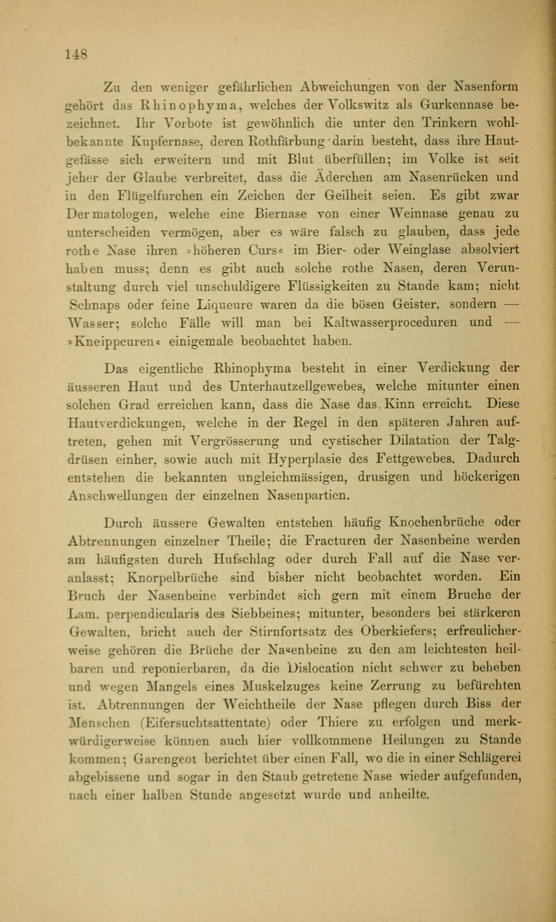 Zu den weniger gefährlichen Abweichungen Ton der Nasenform gehört das Rhinophyraa, welches der Volkswitz als Gurkennase be- zeichnet. Ihr Vorbote ist gewöhnlich die unter den Trinkern wohl- bekannte Kupfernase, deren Rothfärbung • darin besteht, dass ihre Haut- gefässe sich erweitern und mit Blut überfüllen; im Volke ist seit jeher der Glaube verbreitet, dass die Aderchen am Nasenrücken und in den Flügelfurchen ein Zeichen der Geilheit seien. Es gibt zwar Dermatologen, welche eine Biernase von einer Weinnase genau zu unterscheiden vermögen, aber es wäre falsch zu glauben, dass jede rothe Nase ihren .-höheren Curs« im Bier- oder Weinglase absolviert haben muss; denn es gibt auch solche rothe Nasen, deren Verun- staltung durch viel unschuldigere Flüssigkeiten zu Stande kam; nicht Schnaps oder feine Liqueure waren da die bösen Geister, sondern — Wasser; solche Fälle will man bei Kaltwasserproceduren und — »Kneippcuren« einigemale beobachtet haben. Das eigenthche Rhinophyma besteht in einer Verdickung der äusseren Haut und des Unterhautzellgewebes, welche mitunter einen solchen Grad erreichen kann, dass die Nase das. Kinn erreicht. Diese Hautverdickungen, welche in der Regel in den späteren Jahren auf- treten, gehen mit Vergrösserung und cystischer Dilatation der Talg- drüsen einher, sowie auch mit Hyperplasie des Fettgewebes. Dadurch entstehen die bekannten ungleichmässigen, drusigen und höckerigen Anschwellungen der einzelnen Nasenpartien. Durch äussere Gewalten entstehen häufig Knochenbrüche oder Abtrennungen einzelner Theile; die Fracturen der Nasenbeine werden am häufigsten durch Hufschlag oder durch Fall auf die Nase ver- anlasst; Knorpelbrüehe sind bisher nicht beobachtet worden. Ein Bruch der Nasenbeine verbindet sich gern mit einem Bruche der Lam. perpendicularis des Siebbeines; mitunter, besonders bei stärkeren Gewalten, bricht auch der Stirnfortsatz des Oberkiefers; erfreulicher- weise gehören die Brüche der Nasenbeine zu den am leichtesten heil- baren und reponierbaren, da die Dislocation nicht schwer zu beheben und wegen Mangels eines Muskelzuges keine Zerrung zu befürchten ist. Abtrennungen der Weichtheile der Nase pflegen durch Biss der Menschen (Eifersuchtsattentate) oder Thiere zu erfolgen und merk- würdigerweise können auch hier vollkommene Heilungen zu Stande kommen; Garengeot berichtet über einen Fall, wo die in einer Schlägerei abgebissene und sogar in den Staub getretene Nase wieder aufgefunden, nach einer halben Stunde angesetzt wurde und anheilte.