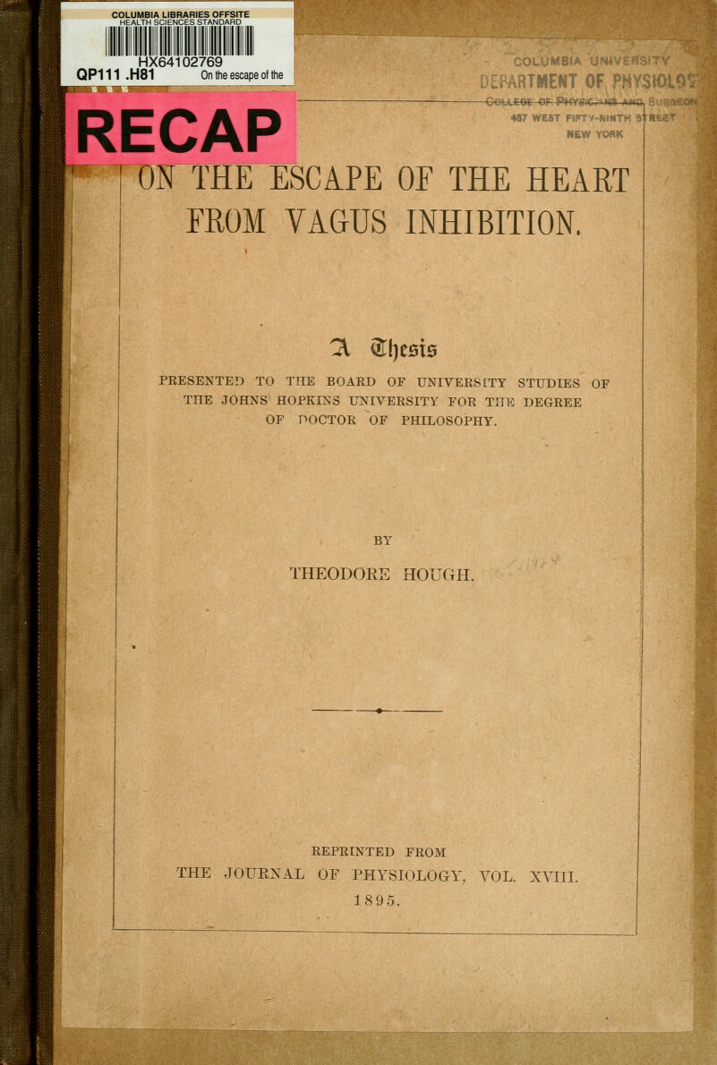 HX64102769 QP111 .H81 On the escape of the RECAP DEPARTMEliT OF PHYSm 487 WEST RPry-NIMTH a NEW YORK ON THE ESCAPE OE THE HEART EROM VAGUS INHIBITION. ^ SljestB PRESENTED TO THE BOARD OE UNIVERSITY STUDIES OF THE JOHNS HOPKINS UNIVERSITY FOR THE DEGREE OF DOCTOR OF PHILOSOPHY. BY THEODORE HOUGH. REPRINTED FROM THE JOUKXAL OF PHYSIOLOGY, VOL. XVIII. 1895.
