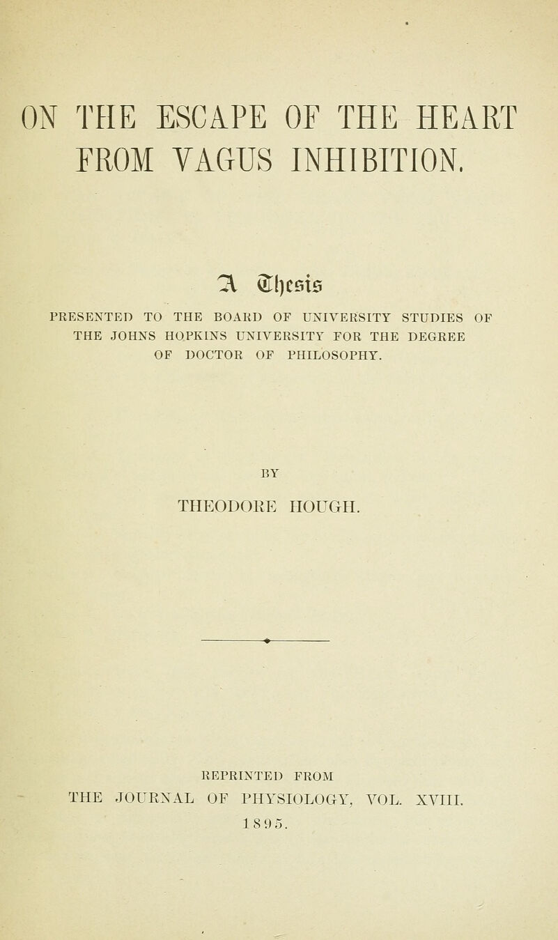 ON THE ESCAPE OF THE HEART EROM VAGUS INHIBITION. 3. ®licsi0 PRESENTED TO THE BOARD OF UNIVERSITY STUDIES OF THE JOHNS HOPKINS UNIVERSITY FOR THE DEGREE OF DOCTOR OF PHILOSOPHY. BY THEODOKE HOUGH. REPRINTED FROM THE JOUPvXAL OF PHYSIOLOGY, VOL. XVIII. 18 95.