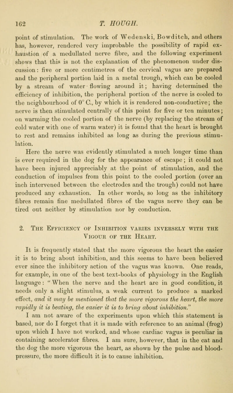 point of stimulation. The work of Wedenski, Bowditch, and others has, however, rendered very improbable the possibility of rapid ex- haustion of a medullated nerve fibre, and the following experiment shows that this is not the explanation of the phenomenon under dis- cussion : five or more centimetres of the cervical vagus are prepared and the peripheral portion laid in a metal trough, which can be cooled by a stream of water-flowing around it; having determined the efficiency of inhibition, the peripheral portion of the nerve is cooled to the neighbourhood of 0°C., by which it is rendered non-conductive; the nerve is then stimulated centrally of this point for five or ten minutes; on warming the cooled portion of the nerve (by replacing the stream of cold water with one of warm water) it is found that the heart is brought to rest and remains inhibited as long as during the previous stimu- lation. Here the nerve was evidently stimulated a much longer time than is ever required in the dog for the appearance of escape; it could not have been injured appreciably at the point of stimulation, and the conduction of impulses from this point to the cooled j)ortion (over an inch intervened between the electrodes and the trough) could not have produced any exhaustion. In other wordsj so long as the inhibitory fibres remain fine medullated fibres of the vagus nerve they can be tired out neither by stimulation nor by conduction. 2. The Efb^iciency of Inhibition varies inversely with the Vigour of the Heart, It is frequently stated that the more vigorous the heart the easier it is to bring about inhibition, and this seems to have been believed ever since the inhibitory action of the vagus was known. One reads, for example, in one of the best text-books of physiology in the English language:  When the nerve and the heart are in good condition, it needs only a slight stimulus, a weak current to produce a marked effect, and it may he mentioned that the more vigorous the heart, the more rapidly it is heating, the easier it is to hring uhout inhihition. I am not aware of the experiments upon which this statement is based, nor do I forget that it is made with reference to an animal (frog) upon which I have not worked, and whose cardiac vagus is peculiar in containing accelerator fibres. I am sure, however, that in the cat and the dog the more vigorous the heart, as shown by the pulse and blood- pressure, the more difficult it is to cause inhibition.