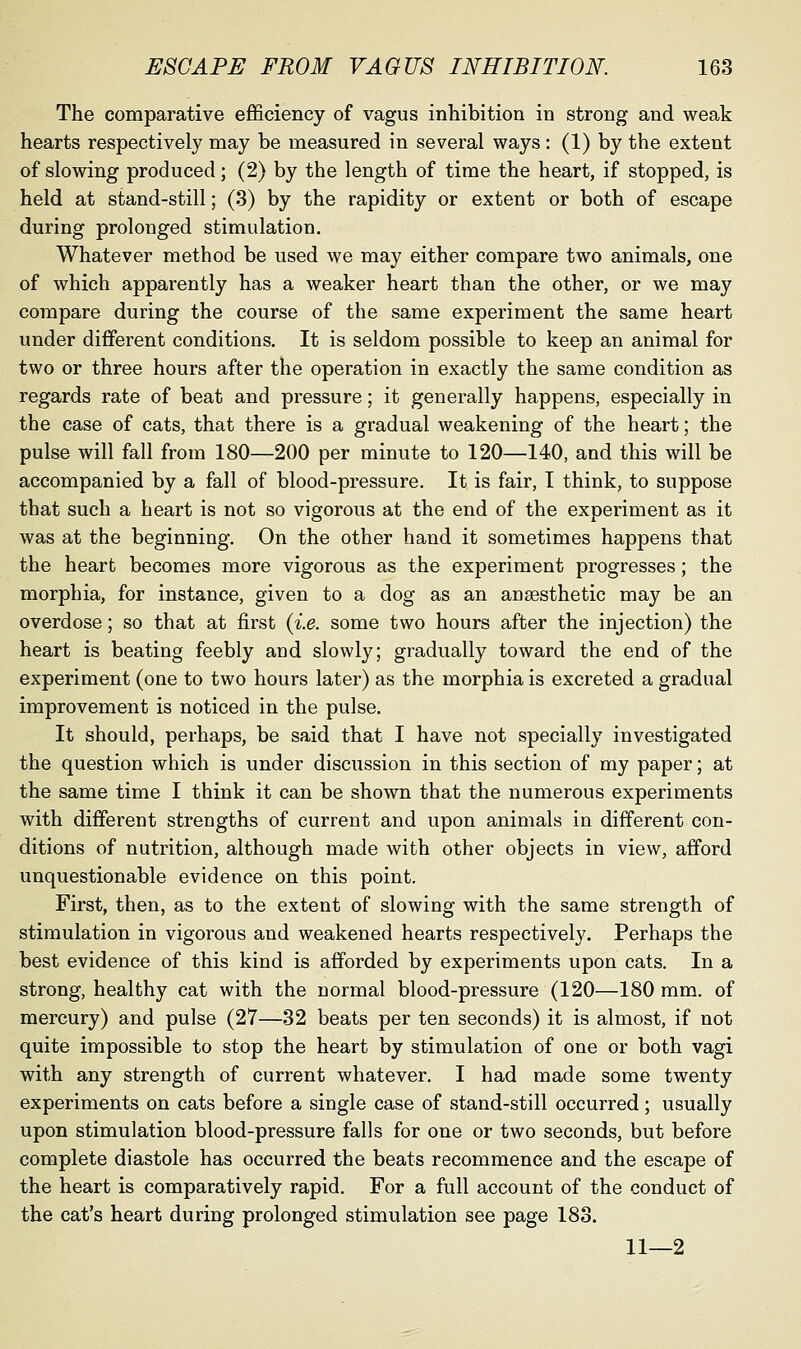 The comparative efficiency of vagus inhibition in strong and weak hearts respectively may be measured in several ways: (1) by the extent of slowing produced; (2) by the length of time the heart, if stopped, is held at stand-still; (3) by the rapidity or extent or both of escape during prolonged stimulation. Whatever method be used we may either compare two animals, one of which apparently has a weaker heart than the other, or we may compare during the course of the same experiment the same heart under different conditions. It is seldom possible to keep an animal for two or three hours after the operation in exactly the same condition as regards rate of beat and pressure; it generally happens, especially in the case of cats, that there is a gradual weakening of the heart; the pulse will fall from 180—200 per minute to 120—140, and this will be accompanied by a fall of blood-pressure. It is fair, I think, to suppose that such a heart is not so vigorous at the end of the experiment as it was at the beginning. On the other hand it sometimes happens that the heart becomes more vigorous as the experiment progresses; the morphia, for instance, given to a dog as an anaesthetic may be an overdose; so that at first {i.e. some two hours after the injection) the heart is beating feebly and slowly; gradually toward the end of the experiment (one to two hours later) as the morphia is excreted a gradual improvement is noticed in the pulse. It should, perhaps, be said that I have not specially investigated the question which is under discussion in this section of my paper; at the same time I think it can be shown that the numerous experiments with different strengths of current and upon animals in different con- ditions of nutrition, although made with other objects in view, afford unquestionable evidence on this point. First, then, as to the extent of slowing with the same strength of stimulation in vigorous and weakened hearts respectively. Perhaps the best evidence of this kind is afforded by experiments upon cats. In a strong, healthy cat with the normal blood-pressure (120—180 mm. of mercury) and pulse (27—32 beats per ten seconds) it is almost, if not quite impossible to stop the heart by stimulation of one or both vagi with any strength of current whatever. I had made some twenty experiments on cats before a single case of stand-still occurred; usually upon stimulation blood-pressure falls for one or two seconds, but before complete diastole has occurred the beats recommence and the escape of the heart is comparatively rapid. For a full account of the conduct of the cat's heart during prolonged stimulation see page 183. 11—2