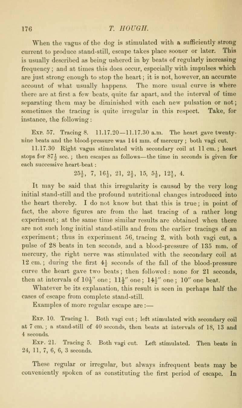 When the vagus of the dog is stimulated with a sufficiently strong current to produce stand-still, escape takes place sooner or later. This is usually described as being ushered in by beats of regularly increasing frequency; and at times this does occur, especially with impulses which are just strong enough to stop the heart; it is not, however, an accurate account of what usually happens. The more usual curve is where there are at first a few beats, quite far apart, and the interval of time separating them may be diminished with each new pulsation or not; sometimes the tracing is quite irregular in this respect. Take, for instance, the following: Exp. 57. Tracing 8. 11.17.20—11.17.30 a.m. The heart gave twenty- nine beats and the blood-pressure was 144 mm. of mercury ; both vagi cut. 11.17.30 Right vagus .stimulated with secondary coil at 11cm.; heart stops for 87|^ sec.; then escapes as follows—the time in seconds is given for each successive heart-beat: 25i, 7, 16i, 21, 21, 15, 5^, 12^, 4. It may be said that this irregularity is caused by the very long initial stand-still and the profound nutritional changes introduced into the heart thereby. I do not know but that this is true; in point of fact, the above figures are from the last tracing of a rather long experiment; at the same time similar results are obtained when there are not such long initial stand-stills and from the earlier tracings of an experiment; thus in experiment 56, tracing 2, with both vagi cut, a pulse of 28 beats in ten seconds, and a blood-pressure of 135 mm. of mercury, the right nerve was stimulated with the secondary coil at 12 cm.; during the first 4i seconds of the fall of the blood-pressure curve the heart gave two beats; then followed: none for 21 seconds, then at intervals of 10|^ one ; 11^ one; 14| one ; 10 one beat. Whatever be its explanation, this result is seen in perhaps half the cases of escape from complete stand-still. Examples of more regular escape are :— Exp. 10. Tracing 1. Both vagi cut; left stimulated with secondary coil at 7 cm. ; a stand-still of 40 seconds, then beats at intervals of 18, 13 and 4 seconds. Exp. 21. Tracing 5. Both vagi cut. Left stimulated. Then beats in 24, 11, 7, 6, 6, 3 seconds. These regular or irregular, but always infrequent beats may be conveniently spoken of as constituting the first period of escape. In