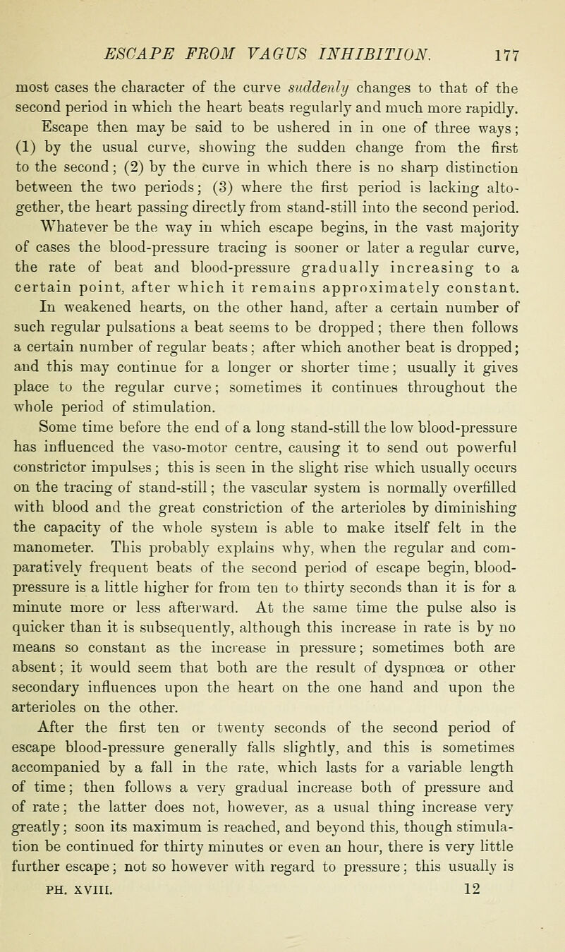 most cases the character of the curve suddenly changes to that of the second period in which the heart beats regularly and much more rapidly. Escape then may be said to be ushered in in one of three ways; (1) by the usual curve, showing the sudden change from the first to the second; (2) b}^ the curve in which there is no sharp distinction between the two periods; (3) where the first period is lacking alto- gethei', the heart passing directly from stand-still into the second period. Whatever be the way in which escape begins, in the vast majority of cases the blood-pressure tracing is sooner or later a regular curve, the rate of beat and blood-pressure gradually increasing to a certain point, after which it remains approximately constant. In weakened hearts, on the other hand, after a certain number of such regular pulsations a beat seems to be dropped; there then follows a certain number of regular beats; after which another beat is dropped; and this may continue for a longer or shorter time; usually it gives place to the regular curve; sometimes it continues throughout the whole period of stimulation. Some time before the end of a long stand-still the low blood-pressure has influenced the vaso-motor centre, causing it to send out powerful constrictor impulses; this is seen in the slight rise which usually occurs on the tracing of stand-still; the vascular system is normally overfilled with blood and the great constriction of the arterioles by diminishing the capacity of the whole system is able to make itself felt in the manometer. This probably explains why, when the regular and com- paratively frequent beats of the second period of escape begin, blood- pressure is a little higher for from ten to thirty seconds than it is for a minute more or less afterward. At the same time the pulse also is quicker than it is subsequently, although this increase in rate is by no means so constant as the ino'ease in pressure; sometimes both are absent; it would seem that both are the result of dyspnoea or other secondary influences upon the heart on the one hand and upon the arterioles on the other. After the first ten or twenty seconds of the second period of escape blood-pressure generally falls slightly, and this is sometimes accompanied by a fall in the rate, which lasts for a variable length of time; then follows a very gradual increase both of pressure and of rate; the latter does not, however, as a usual thing increase very greatly; soon its maximum is reached, and beyond this, though stimula- tion be continued for thirty minutes or even an hour, there is very little further escape; not so however with regard to pressure; this usually is PH. XVIII. 12