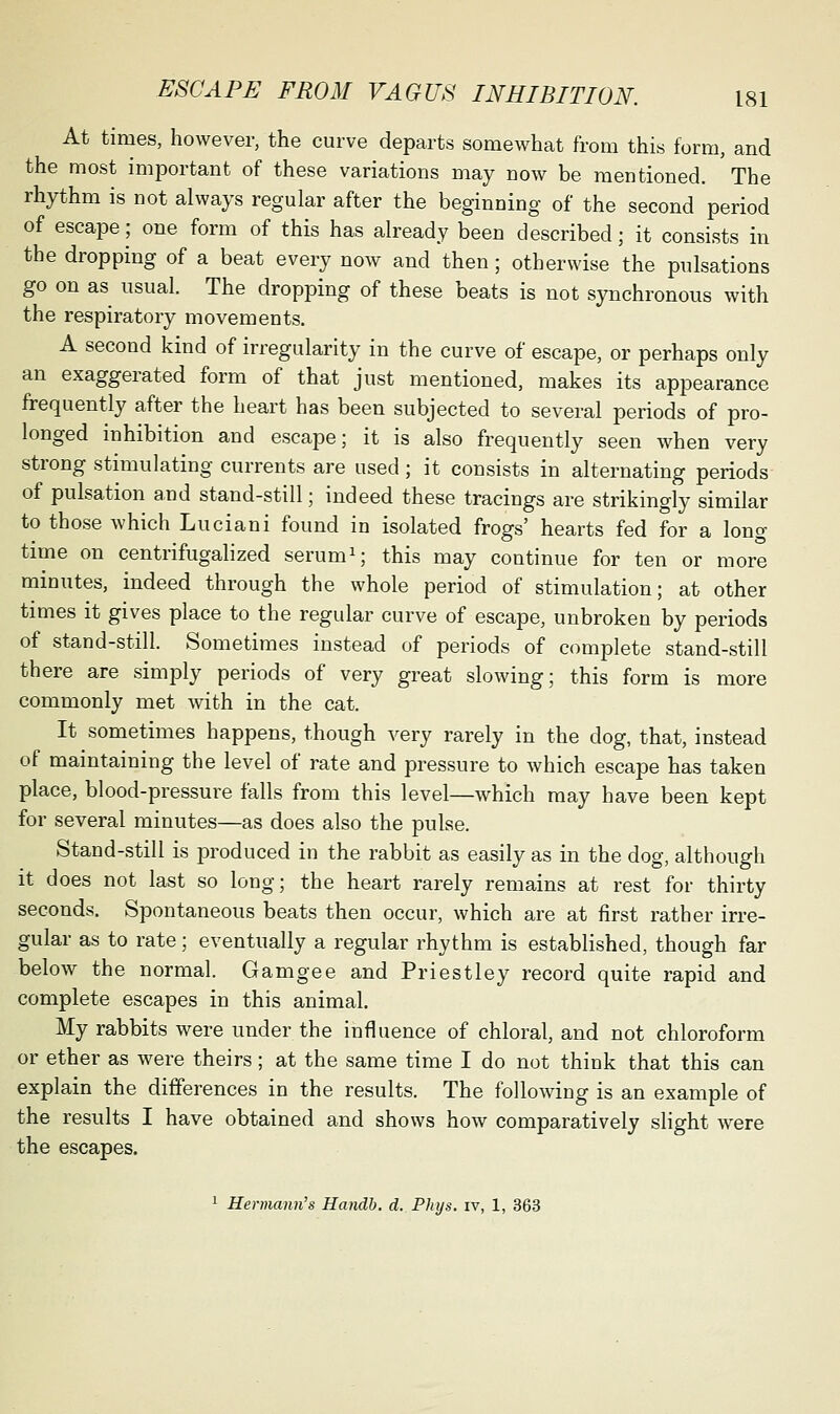 At times, however, the curve departs somewhat from this form, and the most important of these variations may now be mentioned. The rhythm is not always regular after the beginning of the second period of escape; one form of this has already been described; it consists in the dropping of a beat every now and then; otherwise the pulsations go on as usual. The dropping of these beats is not synchronous with the respiratory movements. A second kind of irregularity in the curve of escape, or perhaps only an exaggerated form of that just mentioned, makes its appearance frequently after the heart has been subjected to several periods of pro- longed inhibition and escape; it is also frequently seen when very strong stimulating currents are used; it consists in alternating periods of pulsation and stand-still; indeed these tracings are strikingly similar to those which Luciani found in isolated frogs' hearts fed for a long time on centrifugalized serumi; this may continue for ten or more minutes, indeed through the whole period of stimulation; at other times it gives place to the regular curve of escape, unbroken by periods of stand-still. Sometimes instead of periods of complete stand-still there are simply periods of very great slowing; this form is more commonly met with in the cat. It sometimes happens, though very rarely in the dog, that, instead of maintaining the level of rate and pressure to which escape has taken place, blood-pressure falls from this level—which may have been kept for several minutes—as does also the pulse. Stand-still is produced in the rabbit as easily as in the dog, although it does not last so long; the heart rarely remains at rest for thirty seconds. Spontaneous beats then occur, which are at first rather irre- gular as to rate; eventually a regular rhythm is established, though far below the normal. Gamgee and Priestley record quite rapid and complete escapes in this animal. My rabbits were under the influence of chloral, and not chloroform or ether as were theirs; at the same time I do not think that this can explain the differences in the results. The following is an example of the results I have obtained and shows how comparatively slight were the escapes. 1 Hermann's Handb. d. Phys. iv, 1, 363