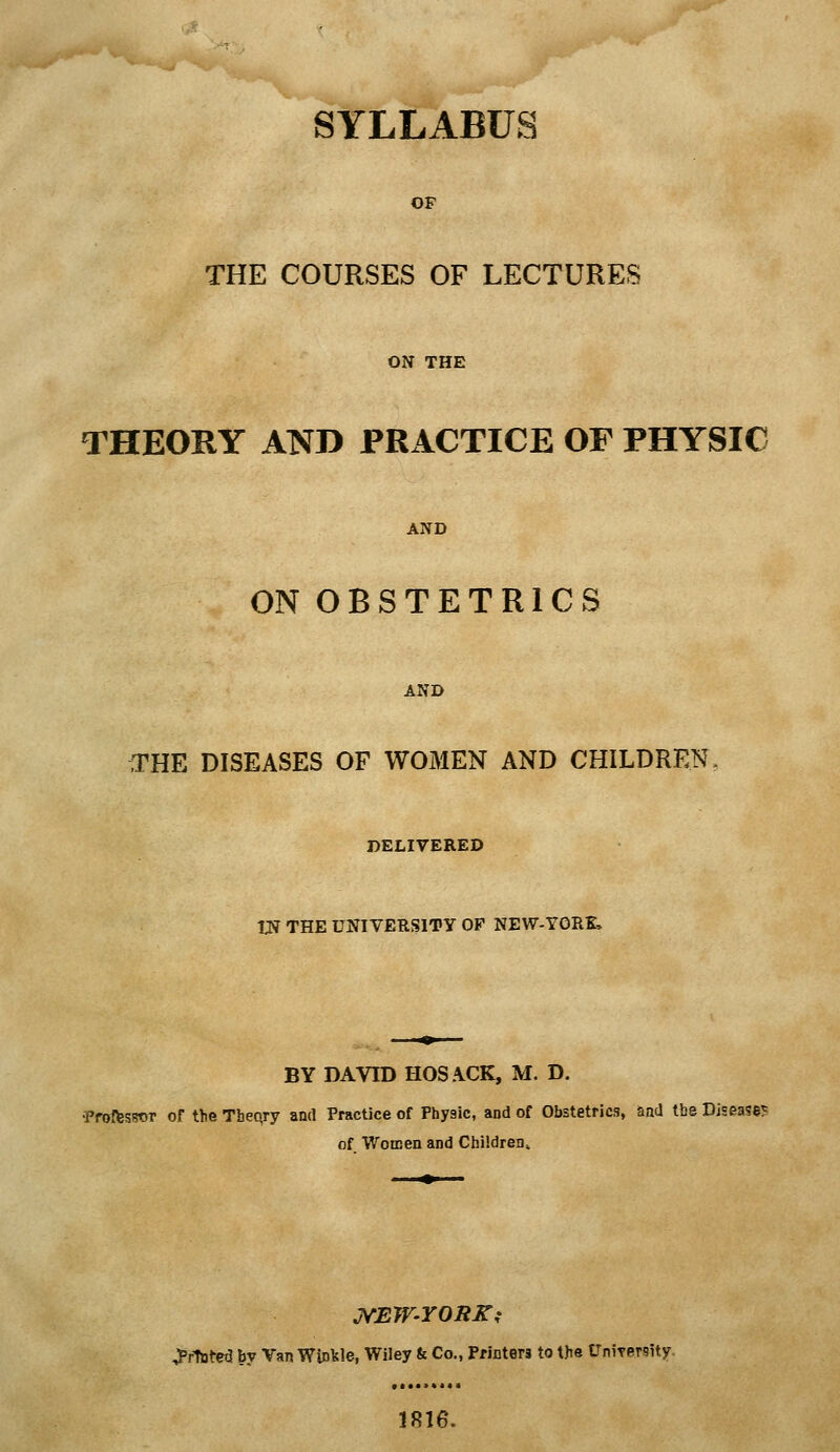 SYLLABUS OF THE COURSES OF LECTURES ON THE THEORY AND PRACTICE OF PHYSIC AND ON OBSTETRICS AND THE DISEASES OF WOMEN AND CHILDREN DELIVERED W THE UNIVERfSITY OF NEW-YORK, BY DAVID HOSACK, M. D. •PfoffesTOT Of the Tbeqry and Practice of Physic, and of Obstetrics, aad the Diseases of Women and Children^ printed by Van Winkle, Wiley & Co., Printers to the UniTersity iRie.