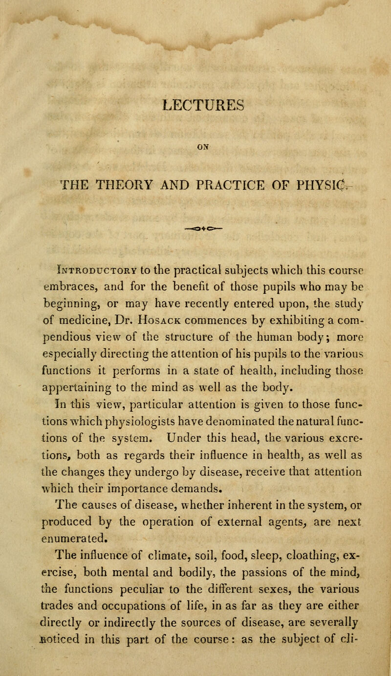 LECTURES ON THE THEORY AND PRACTICE OF PHYSK^r^ Introductory to the practical subjects which this course embraces, and for the benefit of those pupils who may be beginning, or may have recently entered upon, the study of medicine, Dr. Hosack commences by exhibiting a com- pendious view of the structure of the human body; more especially directing the attention of his pupils to the various functions it performs in a state of health, including those appertaining to the mind as well as the body. In this view, particular attention is given to those func- tions which physiologists have denominated the natural func- tions of the system. Under this head, the various excre- tions, both as regards their influence in health, as well as the changes they undergo by disease, receive that attention which their importance demands. The causes of disease, whether inherent in the system, or produced by the operation of external agents^ are next enumerated. The influence of climate, soil, food, sleep, cloathing, ex- ercise, both mental and bodily, the passions of the mind, the functions peculiar to the different sexes, the various trades and occupations of life, in as far as they are either directly or indirectly the sources of disease, are severally i&oticed in this part of the course: as the subject of cli-