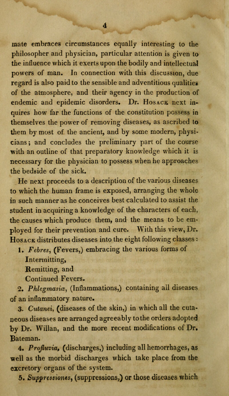 mate embraces circumstances equally interesting to the philosopher and physician, particular attention is given to the influence which it exerts upon the bodily and intellectual powers of man. In connection with this discussion, due regard is also paid to the sensible and adventitious qualities of the atmosphere, and their agency in the production of endemic and epidemic disorders. Dr. Hosacs next in- quires how far the functions of the constitution possess in themselves the power of removing diseases, as ascribed to them by most of the ancient, and by some modern, physi- cians ; and concludes the preliminary part of the course with an outline of that preparatory knowledge which it is necessary for the physician to possess when he approaches the bedside of the sick. He next proceeds to a description of the various diseases to which the human frame is exposed, arranging the whole in such manner as he conceives best calculated to assist the student in acquiring a knowledge of the characters of each, the causes which produce them, and the means to be em- ployed for their prevention and cure. With this view, Dr. HosACK distributes diseases into the eight following classes: 1. Febres, (Fevers,) embracing the various forms of Intermitting, Remitting, and Continued Fevers. 2. PhlegmasicB, (Inflammations,) containing all diseases of an inflammatory nature, 3. Cutaneiy (diseases of the skin,) in which all the cuta- neous diseases are arranged agreeably to the orders adopted by Dr. Willan, and the more recent modifications of Dr. Bateman. 4. Projluvia, (discharges,) including all hemorrhages, as well as the morbid discharges which take place from the excretory organs of the system. 5. Suppressiones^ (suppressions,) or those diseases which