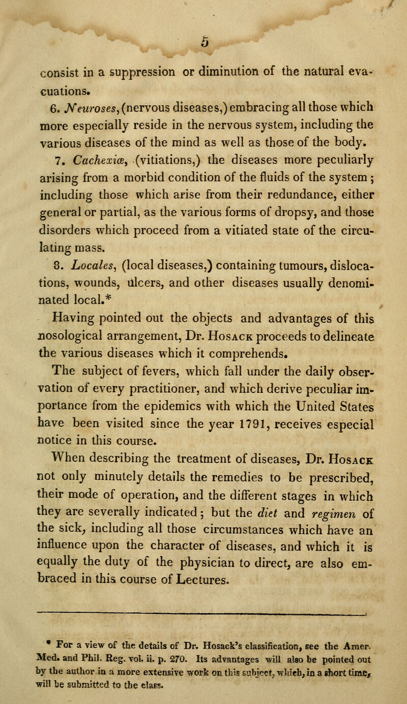 consist in a suppression or diminution of the natural eva- cuations. 6. jVewroses,(nervous diseases,) embracing all those which more especially reside in the nervous system, including the various diseases of the mind as well as those of the body. 7. Cachexioe, (vitiations,) the diseases more peculiarly arising from a morbid condition of the fluids of the system ; including those which arise from their redundance, either general or partial, as the various forms of dropsy, and those disorders which proceed from a vitiated state of the circu- lating mass. 8. Locales, (local diseases,) containing tumours, disloca- tions, wounds, ulcers, and other diseases usually denomi- nated local.* Having pointed out the objects and advantages of this nosological arrangement, Dr. Hosack proceeds to delineate the various diseases which it comprehends. The subject of fevers, which fall under the daily obser- vation of every practitioner, and which derive peculiar im- portance from the epidemics with which the United States have been visited since the year 1791, receives especial notice in this course. When describing the treatment of diseases, Dr. Hosack not only minutely details the remedies to be prescribed, their mode of operation, and the different stages in which they are severally indicated; but the diet and regimen of the sick^ including all those circumstances which have an influence upon the character of diseases, and which it is equally the duty of the physician to direct, are also em- braced in this course of Lectures. • For a view of the details of Dr. Hosack's classification, see the Amer. Med. and Phil. Reg. vol. ii. p. 270. Its advantages will also be pointed out by the author in a more extensive work on this subject, wJiieh, in a short tiraC/ will be submitted to the class.