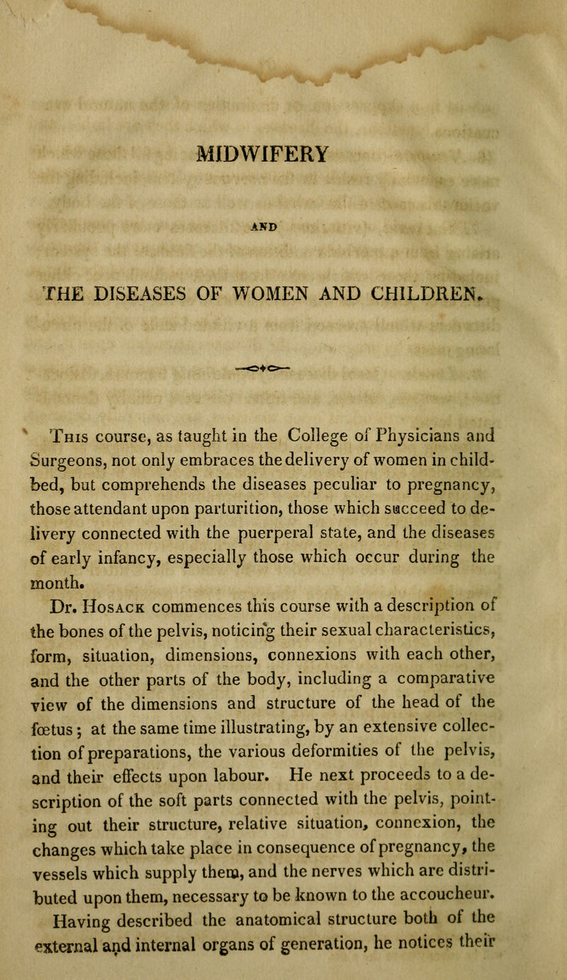 MIDWIFERY AND THE DISEASES OF WOMEN AND CHILDREN, ' This course, as taught in the College of Physicians and Surgeons, not only embraces the delivery of women in child- bed, but comprehends the diseases peculiar to pregnancy, those attendant upon parturition, those which siacceed to de- livery connected with the puerperal state, and the diseases of early infancy, especially those which occur during the month. Dr. HosACK commences this course with a description of the bones of the pelvis, noticing their sexual characteristics, form, situation, dimensions, connexions with each other, and the other parts of the body, including a comparative view of the dimensions and structure of the head of the foetus; at the same time illustrating, by an extensive collec- tion of preparations, the various deformities of the pelvis, and their effects upon labour. He next proceeds to a de- scription of the soft parts connected with the pelvis, point- ing out their structure, relative situation, connexion, the changes which take place in consequence of pregnancy, the vessels which supply them, and the nerves which are distri- buted upon them, necessary to be known to the accoucheur. Having described the anatomical structure both of the ext^nal arid internal organs of generation, he notices their