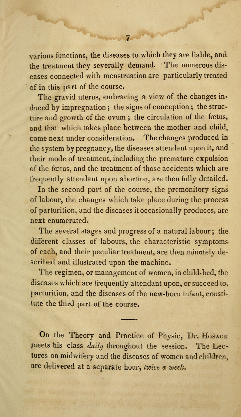 various functions, the diseases to which they are liable, and the treatment they severally demand. The numerous dis- eases connected with menstruation are particularly treated of in this part of the course. The gravid uterus, embracing a view of the changes in- duced by impregnation ; the signs of conception; the struc- ture and growth of the ovum ; the circulation of the foetus, and that which takes place between the mother and child, come next under consideration. The changes produced in the system by pregnancy, the diseases attendant upon it, and their mode of treatment, including the premature expulsion of the foetus, and the treatment of those accidents which are frequently attendant upon abortion, are then fully detailed. In the second part of the course, the premonitory signs of labour, the changes which take place during the process of parturition, and the diseases it occasionally produces, are next enumerated. The several stages and progress of a natural labour; the different classes of labours, the characteristic symptoms of each, and their peculiar treatment, are then minutely de- scribed and illustrated upon the machine. The regimen, or management of women, in child-bed, the diseases which are frequently attendant upon, or succeed to, parturition, and the diseases of the new-born infant, consti- tute the third part of the course. On the Theory and Practice of Physic, Dr. Hosack ineets his class daily throughout the session. The Lec- tures on midwifery and the diseases of women and children^ are delivered at a separate hour, tmct a mek.