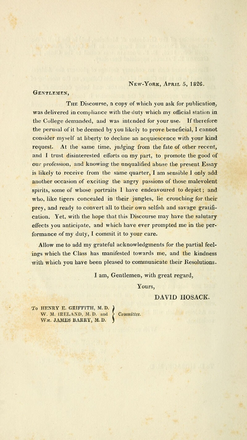 New-York, April 5, 1326, Gentlemen, The Discourse, a copy of which you ask for publication, was delivered in compliance with the duty which my official station in the College demanded, and was intended for your use. If therefore the perusal of it be deemed by you likely to prove beneficial, I cannot consider myself at liberty to decline an acquiescence with your kind request. At the same time, judging from the fate of other recent, and I trust disinterested efforts on my part, to promote the good of our profession, and knowing the unqualified abuse the present Essay is likely to receive from the same quarter, I am sensible I only add another occasion of exciting the angry passions of those malevolent spirits, some of whose portraits I have endeavoured to depict; and who, like tigers concealed in their jungles, lie crouching for their prey, and ready to convert all to their own selfish and savage gratifi- cation. Yet, with the hope that this Discourse may have the salutary effects you anticipate, and which have ever prompted me in the per- formance of my duty, I commit it to your care. Allow me to add my grateful acknowledgments for the partial feel- ings which the Class has manifested towards me, and the kindness with which you have been pleased to communicate their Resolutions. I am, Gentlemen, with great regard, Yours, DAVID HOSACK. To HENRY E. GRIFFITH, W. M. IRELAND, M. D. ai Wm. JAMES BARRY, H, M. D. 1 . D. and > r, m.d. )