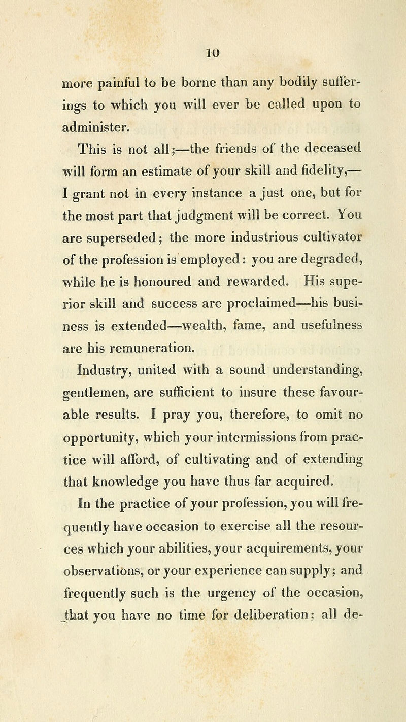 more painful to be borne than any bodily suffer- ings to which you will ever be called upon to administer. This is not all;—the friends of the deceased will form an estimate of your skill and fidelity,— I grant not in every instance a just one, but for the most part that judgment will be correct. You are superseded; the more industrious cultivator of the profession is employed: you are degraded, while he is honoured and rewarded. His supe- rior skill and success are proclaimed—his busi- ness is extended—wealth, fame, and usefulness are his remuneration. Industry, united with a sound understanding, gentlemen, are sufficient to insure these favour- able results. I pray you, therefore, to omit no opportunity, which your intermissions from prac- tice will afford, of cultivating and of extending that knowledge you have thus far acquired. In the practice of your profession, you will fre- quently have occasion to exercise all the resour- ces which your abilities, your acquirements, your observations, or your experience can supply; and frequently such is the urgency of the occasion, that you have no time for deliberation; all de-