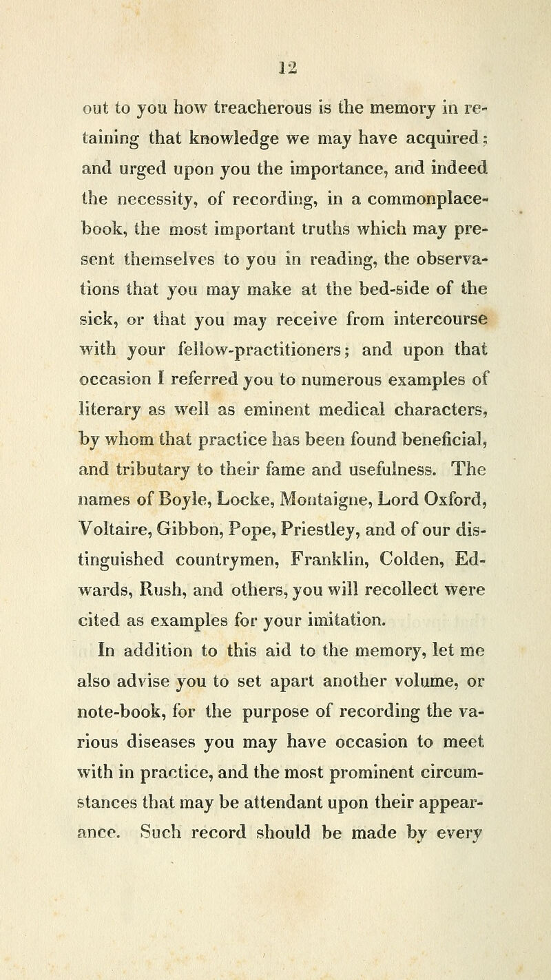 out to you how treacherous is the memory in re- taining that knowledge we may have acquired; and urged upon you the importance, and indeed the necessity, of recording, in a commonplace- book, the most important truths which may pre- sent themselves to you in reading, the observa- tions that you may make at the bed-side of the sick, or that you may receive from intercourse with your fellow-practitioners; and upon that occasion I referred you to numerous examples of literary as well as eminent medical characters, by whom that practice has been found beneficial, and tributary to their fame and usefulness. The names of Boyle, Locke, Montaigne, Lord Oxford, Voltaire, Gibbon, Pope, Priestley, and of our dis- tinguished countrymen, Franklin, Colden, Ed- wards, Rush, and others, you will recollect were cited as examples for your imitation. In addition to this aid to the memory, let me also advise you to set apart another volume, or note-book, for the purpose of recording the va- rious diseases you may have occasion to meet with in practice, and the most prominent circum- stances that may be attendant upon their appear- ance. Such record should be made by every