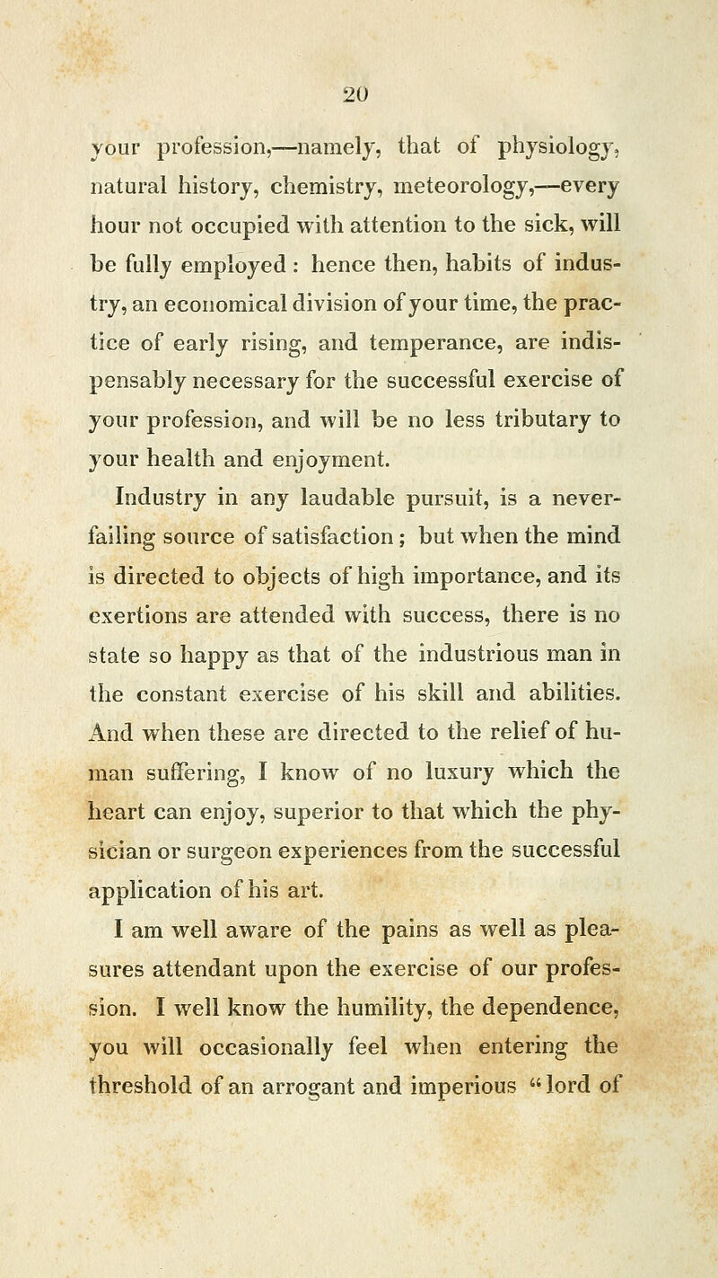 your profession,—namely, that of physiology, natural history, chemistry, meteorology,—every hour not occupied with attention to the sick, will be fully employed : hence then, habits of indus- try, an economical division of your time, the prac- tice of early rising, and temperance, are indis- pensably necessary for the successful exercise of your profession, and will be no less tributary to your health and enjoyment. Industry in any laudable pursuit, is a never- failing source of satisfaction; but when the mind is directed to objects of high importance, and its exertions are attended with success, there is no state so happy as that of the industrious man in the constant exercise of his skill and abilities. And when these are directed to the relief of hu- man suffering, I know of no luxury which the heart can enjoy, superior to that which the phy- sician or surgeon experiences from the successful application of his art. I am well aware of the pains as well as plea- sures attendant upon the exercise of our profes- sion. I well know the humility, the dependence, you will occasionally feel when entering the threshold of an arrogant and imperious  lord of