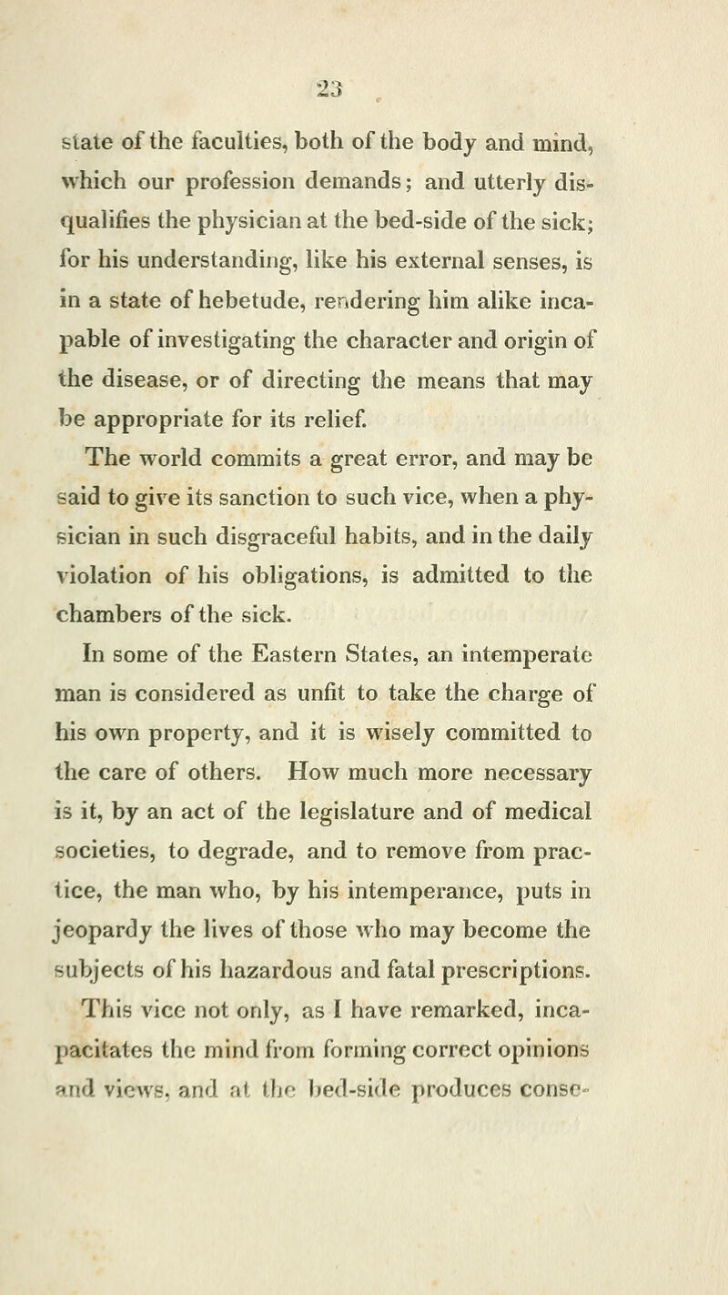 state of the faculties, both of the body and mind, which our profession demands; and utterly dis- qualifies the physician at the bed-side of the sick; for his understanding, like his external senses, is in a state of hebetude, rendering him alike inca- pable of investigating the character and origin of the disease, or of directing the means that may be appropriate for its relief. The world commits a great error, and may be said to give its sanction to such vice, when a phy- sician in such disgraceful habits, and in the daily violation of his obligations, is admitted to the chambers of the sick. In some of the Eastern States, an intemperate man is considered as unfit to take the charge of his own property, and it is wisely committed to the care of others. How much more necessary is it, by an act of the legislature and of medical societies, to degrade, and to remove from prac- tice, the man who, by his intemperance, puts in jeopardy the lives of those who may become the subjects of his hazardous and fatal prescriptions. This vice not only, as I have remarked, inca- pacitates the mind from forming correct opinions and views, and at the bed-side produces conse-