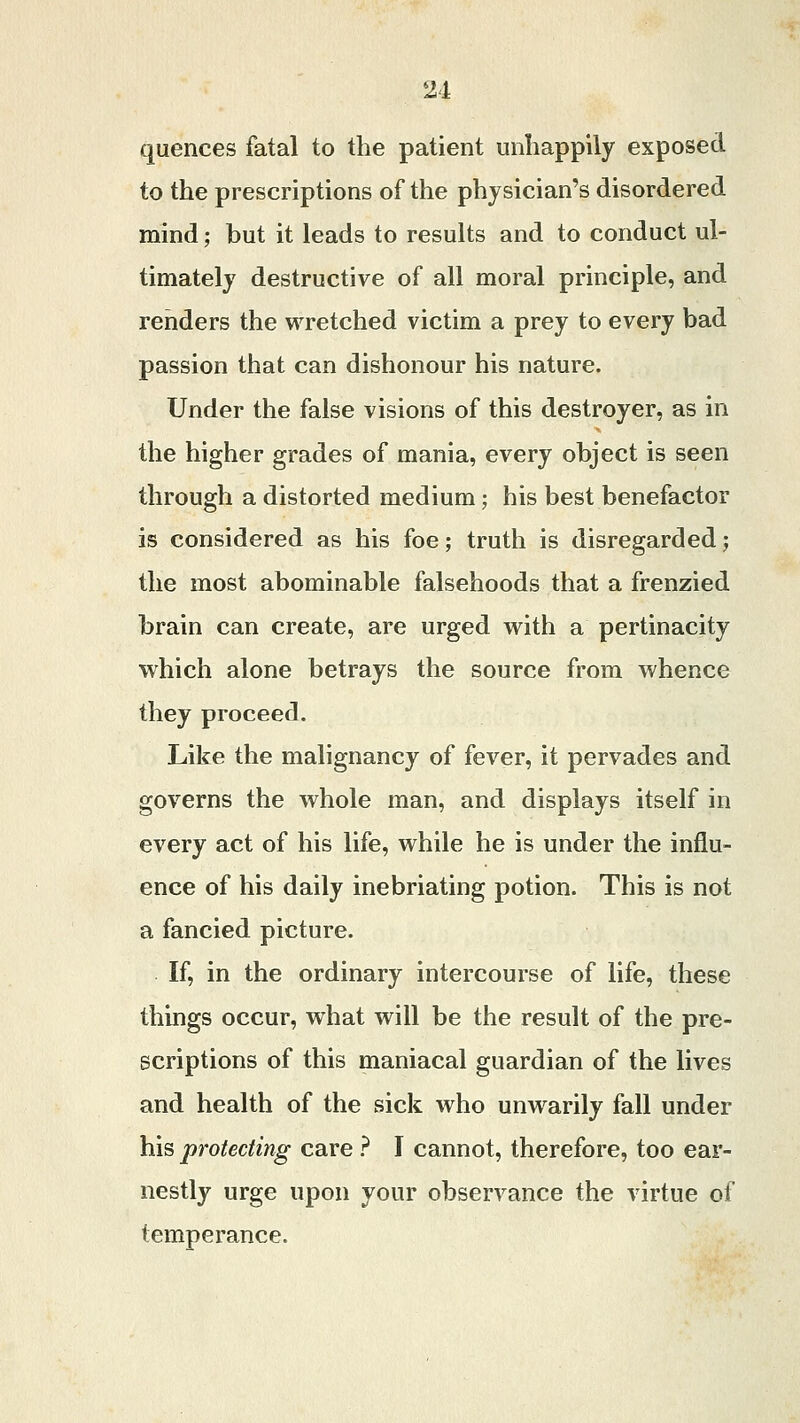 quences fatal to the patient unhappily exposed to the prescriptions of the physician's disordered mind; but it leads to results and to conduct ul- timately destructive of all moral principle, and renders the wretched victim a prey to every bad passion that can dishonour his nature. Under the false visions of this destroyer, as in the higher grades of mania, every object is seen through a distorted medium; his best benefactor is considered as his foe; truth is disregarded; the most abominable falsehoods that a frenzied brain can create, are urged with a pertinacity which alone betrays the source from whence they proceed. Like the malignancy of fever, it pervades and governs the whole man, and displays itself in every act of his life, while he is under the influ- ence of his daily inebriating potion. This is not a fancied picture. If, in the ordinary intercourse of life, these things occur, what will be the result of the pre- scriptions of this maniacal guardian of the lives and health of the sick who unwarily fall under his protecting care ? I cannot, therefore, too ear- nestly urge upon your observance the virtue of temperance.