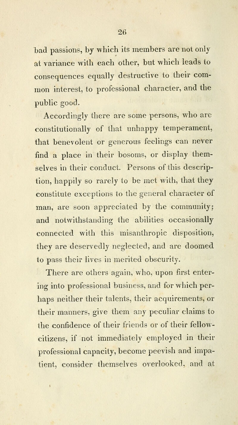 bad passions, by which its members are not only at variance with each other, but which leads to consequences equally destructive to their com- mon interest, to professional character, and the public good. Accordingly there are some persons, who are constitutionally of that unhappy temperament, that benevolent or generous feelings can never find a place in their bosoms, or display them- selves in their conduct. Persons of this descrip- tion, happily so rarely to be met with, that they constitute exceptions to the general character of man, are soon appreciated by the community! and notwithstanding the abilities occasionally connected with this misanthropic disposition, they are deservedly neglected, and are doomed to pass their lives in merited obscurity. There are others again, who, upon first enter- ing into professional business, and for which per- haps neither their talents, their acquirements, or their manners, give them any peculiar claims to the confidence of their friends or of their fellow- citizens, if not immediately employed in their professional capacity, become peevish and impa- tient, consider themselves overlooked, and at