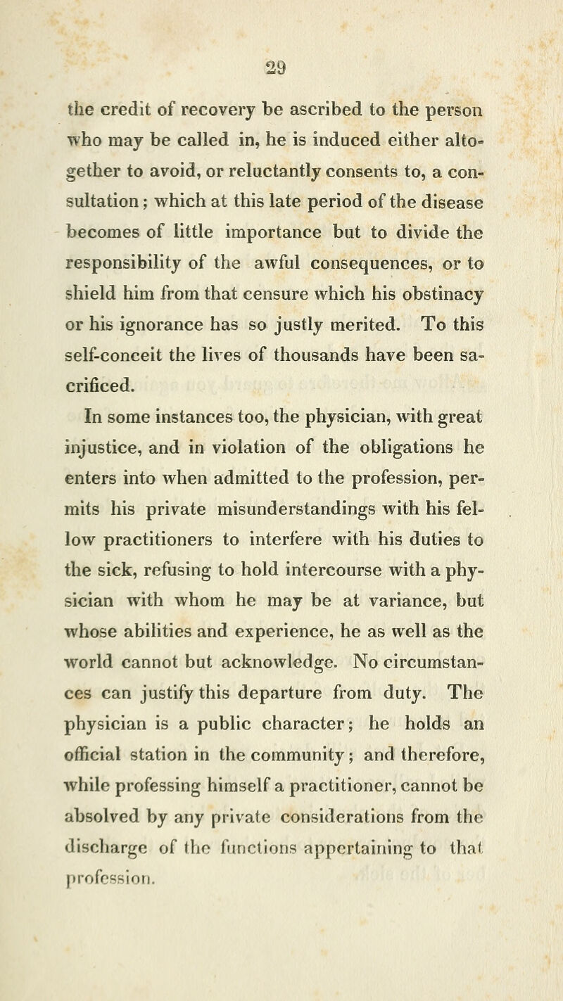 the credit of recovery be ascribed to the person who may be called in, he is induced either alto- gether to avoid, or reluctantly consents to, a con- sultation ; which at this late period of the disease becomes of little importance but to divide the responsibility of the awful consequences, or to shield him from that censure which his obstinacy or his ignorance has so justly merited. To this self-conceit the lives of thousands have been sa- crificed. In some instances too, the physician, with great injustice, and in violation of the obligations he enters into when admitted to the profession, per- mits his private misunderstandings with his fel- low practitioners to interfere with his duties to the sick, refusing to hold intercourse with a phy- sician with whom he may be at variance, but whose abilities and experience, he as well as the world cannot but acknowledge. No circumstan- ces can justify this departure from duty. The physician is a public character; he holds an official station in the community; and therefore, while professing himself a practitioner, cannot be absolved by any private considerations from the discharge of the functions appertaining to that profession.