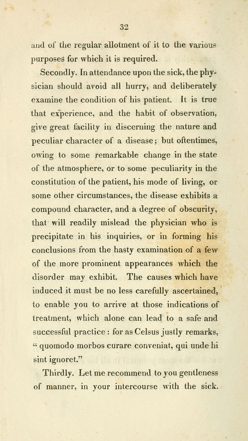 and of the regular allotment of it to the various purposes for which it is required. Secondly. In attendance upon the sick, the phy- sician should avoid all hurry, and deliberately examine the condition of his patient. It is true that experience, and the habit of observation, give great facility in discerning the nature and peculiar character of a disease; but oftentimes, owing to some remarkable change in the state of the atmosphere, or to some peculiarity in the constitution of the patient, his mode of living, or some other circumstances, the disease exhibits a compound character, and a degree of obscurity, that will readily mislead the physician who is precipitate in his inquiries, or in forming his conclusions from the hasty examination of a few of the more prominent appearances which the disorder may exhibit. The causes which have induced it must be no less carefully ascertained, to enable you to arrive at those indications of treatment, which alone can lead to a safe and successful practice : for as Celsus justly remarks,  quomodo morbos curare conveniat, qui unde hi sint ignoret. Thirdly. Let me recommend to you gentleness of manner, in your intercourse with the sick.