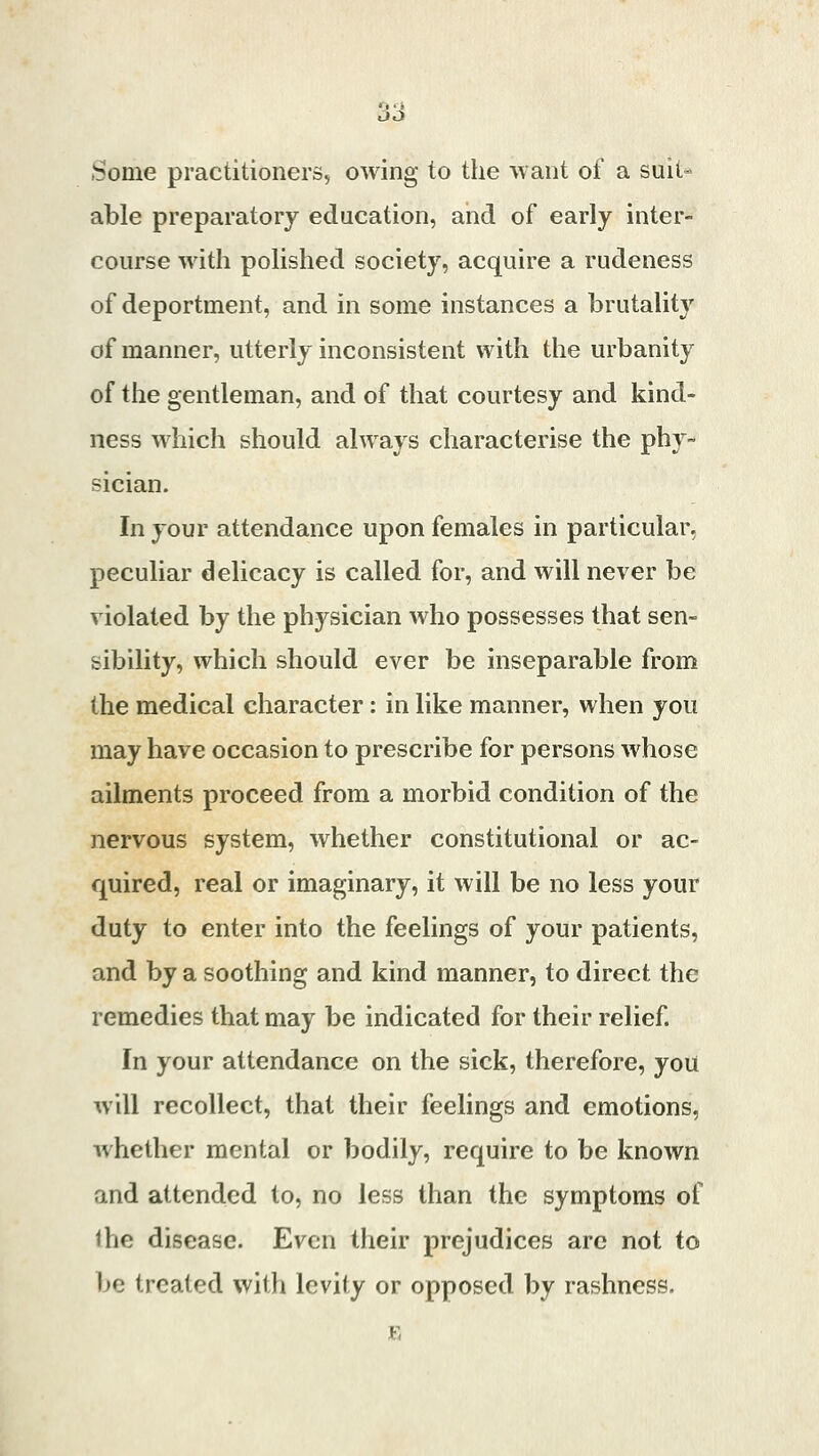 Some practitioners, owing to the want of a suit- able preparatory education, and of early inter- course with polished society, acquire a rudeness of deportment, and in some instances a brutality of manner, utterly inconsistent with the urbanity of the gentleman, and of that courtesy and kind- ness which should always characterise the phy- sician. In your attendance upon females in particular, peculiar delicacy is called for, and will never be violated by the physician who possesses that sen- sibility, which should ever be inseparable from the medical character: in like manner, when you may have occasion to prescribe for persons whose ailments proceed from a morbid condition of the nervous system, whether constitutional or ac- quired, real or imaginary, it will be no less your duty to enter into the feelings of your patients, and by a soothing and kind manner, to direct the remedies that may be indicated for their relief. In your attendance on the sick, therefore, you will recollect, that their feelings and emotions, whether mental or bodily, require to be known and attended to, no less than the symptoms of ihc disease. Even their prejudices are not to be treated with levity or opposed by rashness.