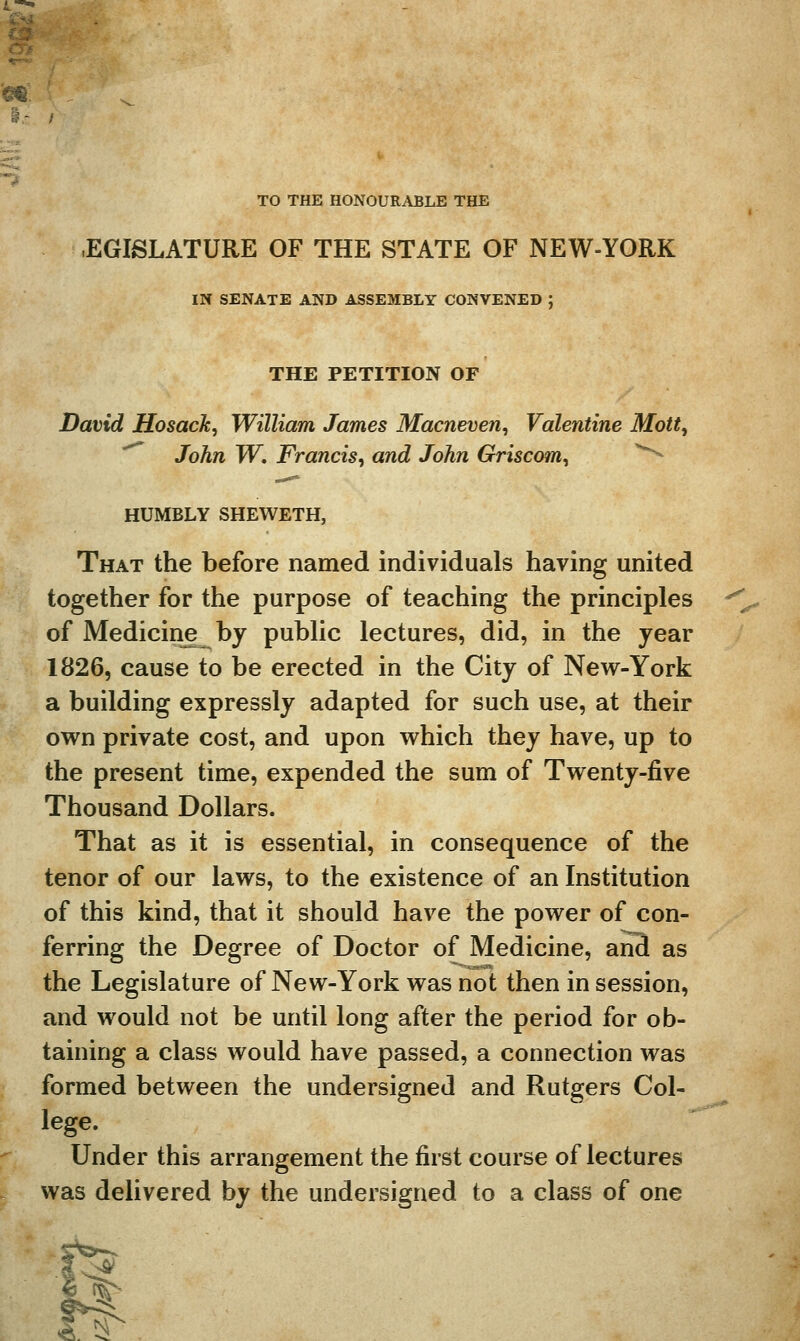 Cr/ TO THE HONOURABLE THE -EGISLATURE OF THE STATE OF NEW-YORK IN SENATE AND ASSEMBLY CONVENED J THE PETITION OF David Hosack, William James Macneven, Valentine Mott^ '^ John W. Francis^ and John Griscom^ ^ HUMBLY SHEWETH, That the before named individuals having united together for the purpose of teaching the principles of Medicine by public lectures, did, in the year 1826, cause to be erected in the City of New-York a building expressly adapted for such use, at their own private cost, and upon which they have, up to the present time, expended the sum of Twenty-five Thousand Dollars. That as it is essential, in consequence of the tenor of our laws, to the existence of an Institution of this kind, that it should have the power of con- ferring the Degree of Doctor of Medicine, anS as the Legislature of New-York was not then in session, and would not be until long after the period for ob- taining a class would have passed, a connection was formed between the undersigned and Rutgers Col- lege. Under this arrangement the first course of lectures was delivered by the undersigned to a class of one