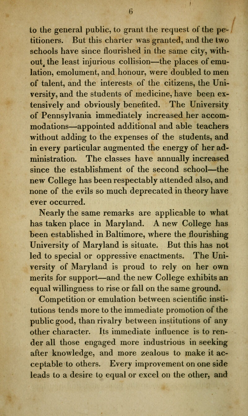 to the general public, to grant the request of the pe- titioners. But this charter was granted, and the two schools have since flourished in the same city, with- out^ the least injurious collision—the places of emu- lation, emolument, and honour, were doubled to men of talent, and the interests of the citizens, the Uni- versity, and the students of medicine, have been ex- tensively and obviously benefited. The University of Pennsylvania immediately increased her accom- modations—appointed additional and able teachers without adding to the expenses of the students, and in every particular augmented the energy of her ad- ministration. The classes have annually increased since the establishment of the second school—the new College has been respectably attended also, and none of the evils so much deprecated in theory have ever occurred. Nearly the same remarks are applicable to what has taken place in Maryland. A new College has been established in Baltimore, where the flourishing University of Maryland is situate. But this has not led to special or oppressive enactments. The Uni- versity of Maryland is proud to rely on her own merits for support—and the new College exhibits an equal willingness to rise or fall on the same ground. Competition or emulation between scientific insti- tutions tends more to the immediate promotion of the public good, than rivalry between institutions of any other character. Its immediate influence is to ren- der all those engaged more industrious in seeking after knowledge, and more zealous to make it ac- ceptable to others. Every improvement on one side leads to a desire to equal or excel on the other, and