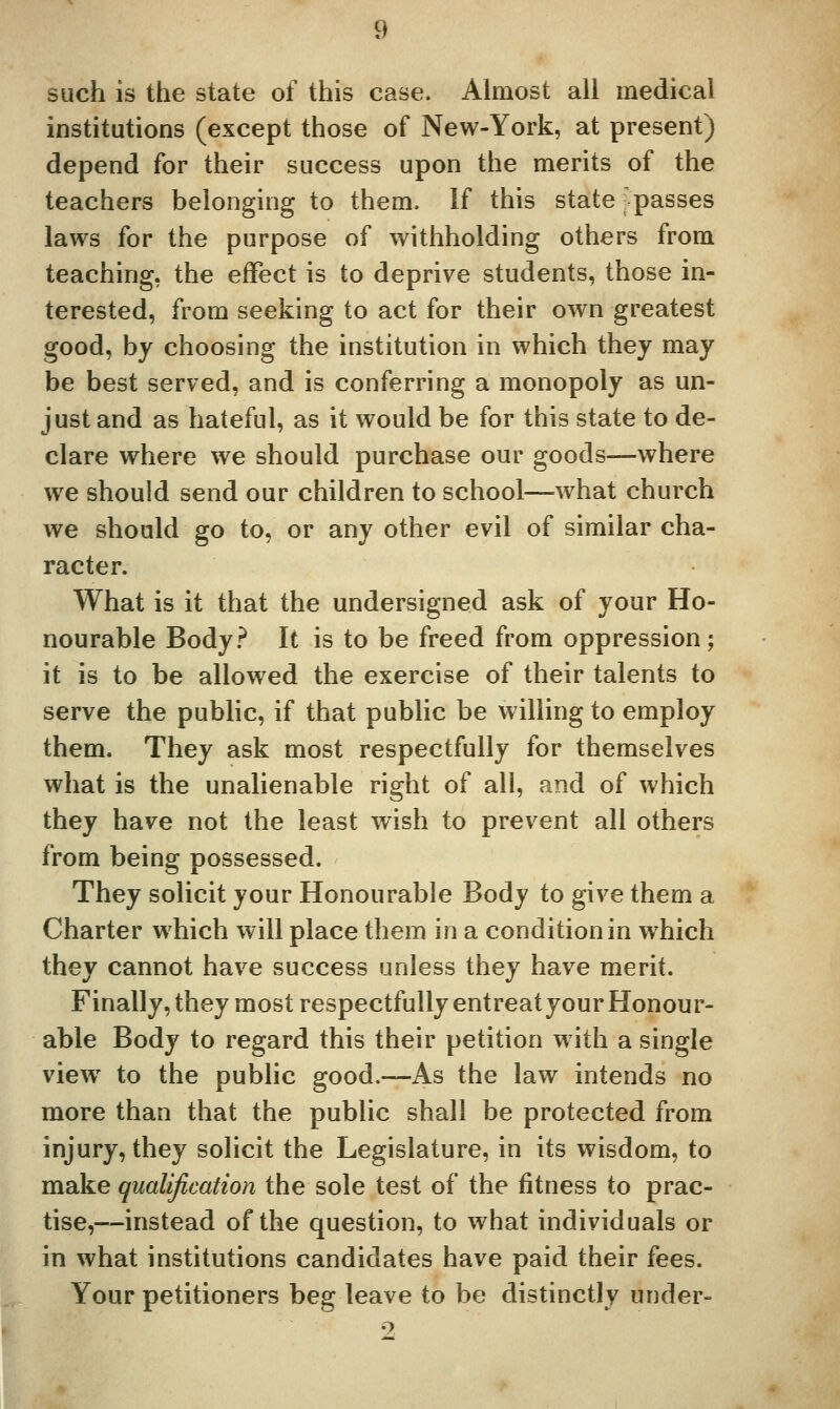 such is the state of this case. Almost all medical institutions (except those of New-York, at present) depend for their success upon the merits of the teachers belonging to them. If this state -passes laws for the purpose of withholding others from teaching, the effect is to deprive students, those in- terested, from seeking to act for their own greatest good, by choosing the institution in which they may be best served, and is conferring a monopoly as un- just and as hateful, as it would be for this state to de- clare where we should purchase our goods—where we should send our children to school—what church we should go to, or any other evil of similar cha- racter. What is it that the undersigned ask of your Ho- nourable Body.'^ It is to be freed from oppression; it is to be allowed the exercise of their talents to serve the public, if that public be willing to employ them. They ask most respectfully for themselves what is the unalienable right of all, and of which they have not the least wish to prevent all others from being possessed. They solicit your Honourable Body to give them a Charter which will place them in a condition in which they cannot have success unless they have merit. Finally,they most respectfully entreat your Honour- able Body to regard this their petition with a single view to the public good.—As the law intends no more than that the public shall be protected from injury, they solicit the Legislature, in its wisdom, to make qualification the sole test of the fitness to prac- tise,—instead of the question, to what individuals or in what institutions candidates have paid their fees. Your petitioners beg leave to be distinctly under-