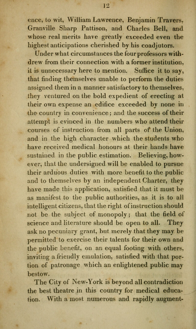 ence, to wit, William Lawrence, Benjamin Travers, Granville Sharp Pattison, and Charles Bell, and w^hose real merits have greatly exceeded even the highest anticipations cherished by his coadjutors. Under what circumstances the four professors with- drew from their connection with a former institution, it is unnecessary here to mention. Suffice it to say, that finding themselves unable to perform the duties assigned them in a manner satisfactory to themselves, they ventured on the bold expedient of erecting at their own expense an edifice exceeded by none in the country in convenience; and the success of their attempt is evinced in the numbers who attend their courses of instruction from all parts of the Union, and in the high character which the students who have received medical honours at their hands have sustained in the public estimation. Believing, how^- ever, that the undersigned will be enabled to pursue their arduous duties w^ith more benefit to the public and to themselves by an independent Charter, they have made this application, satisfied that it must be as manifest to the public authorities, as it is to all intelligent citizens, that the right of instruction should not be the subject of monopoly; that the field of science and literature should be open to all. They ask no pecuniary grant, but merely that they may be permitted to exercise their talents for their own and the public benefit, on an equal footing wdth others, inviting a friendly emulation, satisfied with that por- tion of patronage which an enlightened public may bestow. The City of New-York is beyond all contradiction the best theatre in this country for medical educa- tion. With a most numerous and rapidly augment-