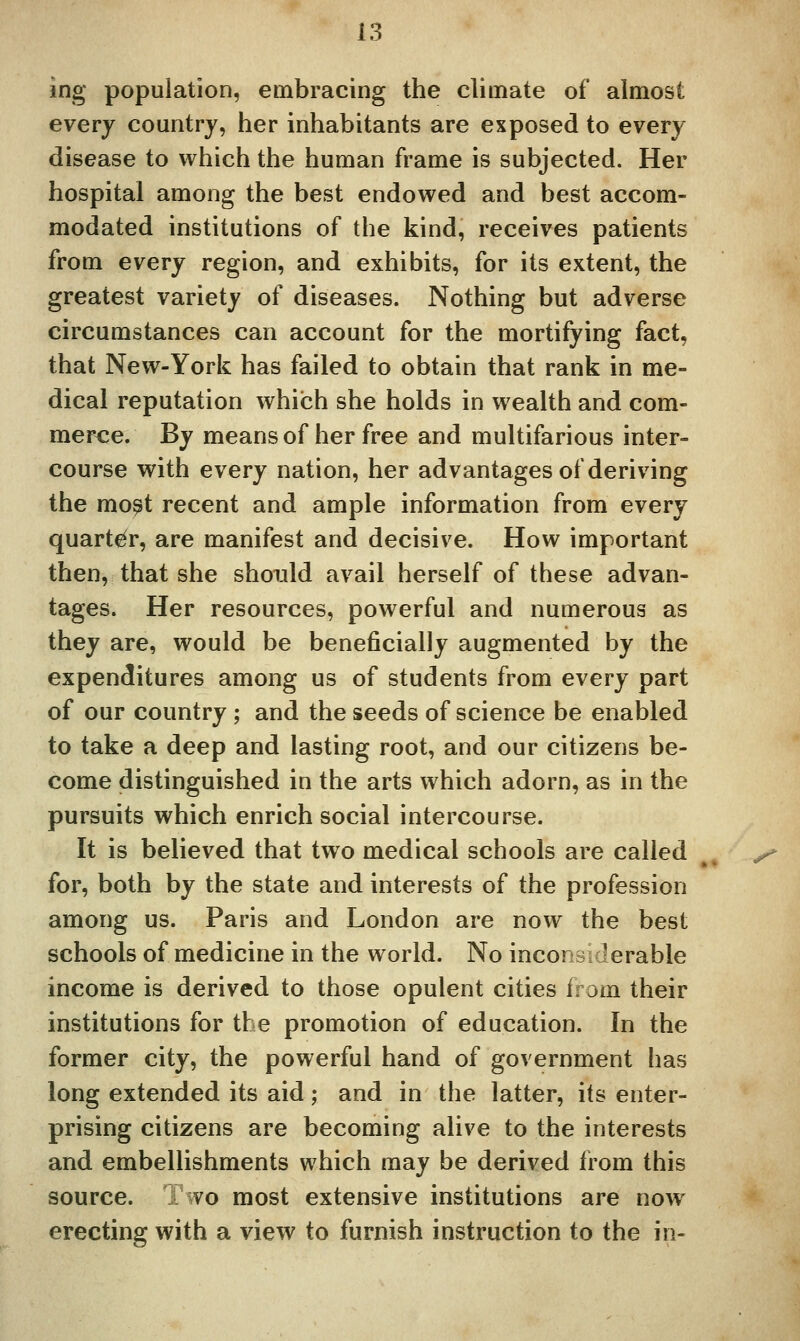 ing population, embracing the climate of almost everj country, her inhabitants are exposed to every disease to which the human frame is subjected. Her hospital among the best endowed and best accom- modated institutions of the kind, receives patients from every region, and exhibits, for its extent, the greatest variety of diseases. Nothing but adverse circumstances can account for the mortifying fact, that New-York has failed to obtain that rank in me- dical reputation which she holds in wealth and com- merce. By means of her free and multifarious inter- course with every nation, her advantages of deriving the mo^t recent and ample information from every quarter, are manifest and decisive. How important then, that she should avail herself of these advan- tages. Her resources, powerful and numerous as they are, would be beneficially augmented by the expenditures among us of students from every part of our country ; and the seeds of science be enabled to take a deep and lasting root, and our citizens be- come distinguished in the arts which adorn, as in the pursuits which enrich social intercourse. It is believed that two medical schools are called for, both by the state and interests of the profession among us. Paris and London are now the best schools of medicine in the world. No inconsiderable income is derived to those opulent cities from their institutions for the promotion of education. In the former city, the powerful hand of government has long extended its aid; and in the latter, its enter- prising citizens are becoming alive to the interests and embellishments which may be derived from this source. 1 wo most extensive institutions are now erecting with a view to furnish instruction to the in-