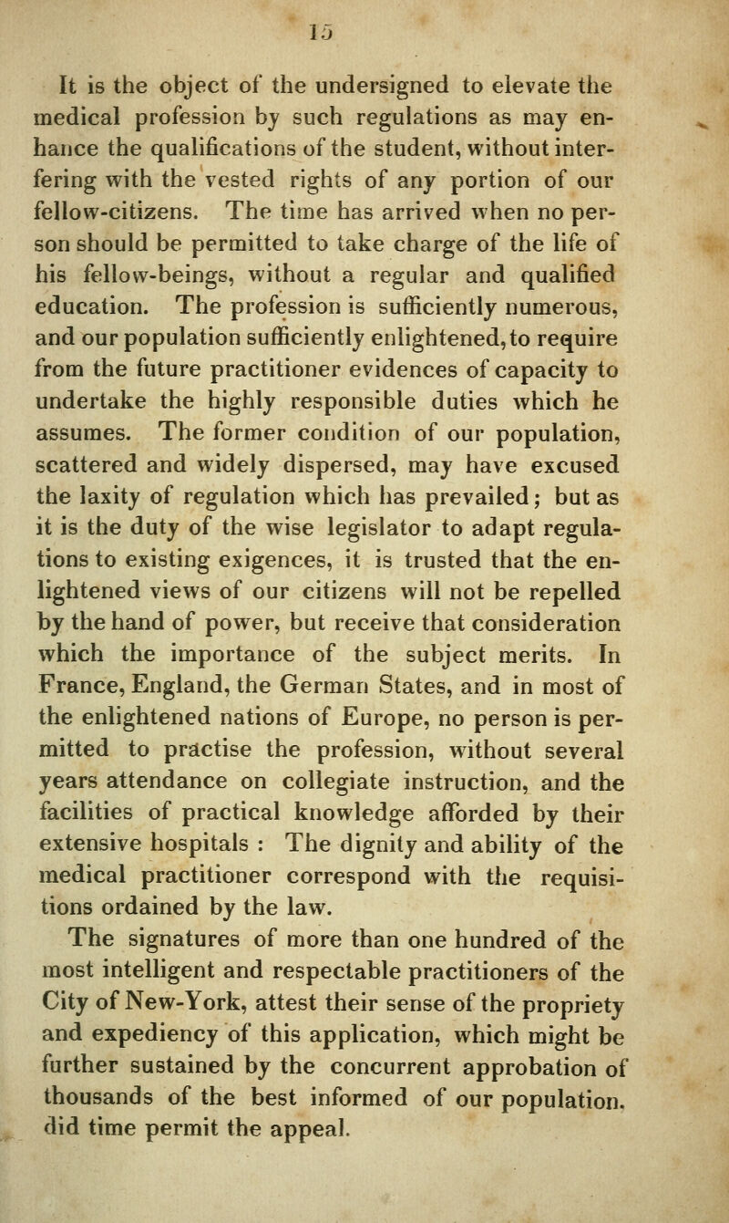 It is the object of the undersigned to elevate the medical profession by such regulations as may en- hance the qualifications of the student, without inter- fering with the vested rights of any portion of our fellow-citizens. The time has arrived when no per- son should be permitted to take charge of the life of his fellow-beings, without a regular and qualified education. The profession is sufficiently numerous, and our population sufficiently enlightened, to require from the future practitioner evidences of capacity to undertake the highly responsible duties which he assumes. The former condition of our population, scattered and widely dispersed, may have excused the laxity of regulation which has prevailed; but as it is the duty of the wise legislator to adapt regula- tions to existing exigences, it is trusted that the en- lightened views of our citizens will not be repelled by the hand of power, but receive that consideration which the importance of the subject merits. In France, England, the German States, and in most of the enlightened nations of Europe, no person is per- mitted to practise the profession, without several years attendance on collegiate instruction, and the facilities of practical knowledge affi)rded by their extensive hospitals : The dignity and ability of the medical practitioner correspond with the requisi- tions ordained by the law. The signatures of more than one hundred of the most intelligent and respectable practitioners of the City of New-York, attest their sense of the propriety and expediency of this application, which might be further sustained by the concurrent approbation of thousands of the best informed of our population, did time permit the appeal.