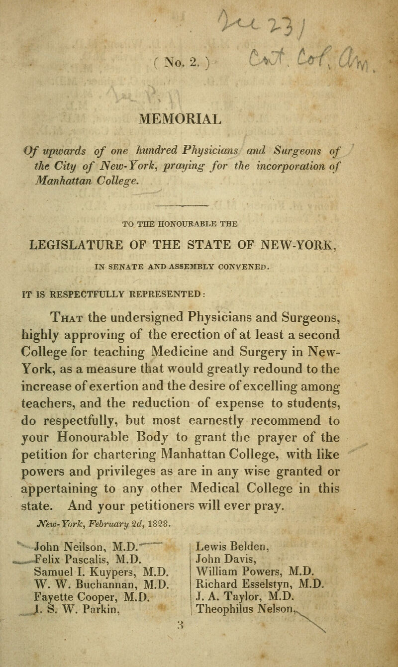 rNo.2.) a^Ct, ^c MEMORIAL Of upwards of one hundred Physicians and Surgeons of the City of New-York, praying for the incorporation of Manhattan College. TO THE HONOURABLE THE LEGISLATURE OF THE STATE OF NEW-YORK, IN SENATE AND ASSEMBLY CONVENED. IT IS RESPECTFULLY REPRESENTED: That the undersigned Physicians and Surgeons, highly approving of the erection of at least a second College for teaching Medicine and Surgery in New- York, as a measure that would greatly redound to the increase of exertion and the desire of excelling among teachers, and the reduction of expense to students, do respectfully, but most earnestly recommend to your Honourable Body to grant the prayer of the petition for chartering Manhattan College, with like powers and privileges as are in any wise granted or appertaining to any other Medical College in this state. And your petitioners will ever pray. J^eiv-York, February 2d, 1828, John Neilson, M.D.-^  ..Felix Pascalis, M.D. Samuel I. Kuypers, M.D. W. W. Buchannan, M.D. Fayette Cooper, M.D. J. S. W. Parkin, Lewis Belden, John Davis, WilHam Powers, M.D. Richard Esselstyn, M.D. J. A. Taylor, M.D. Theophilus Nelson,.