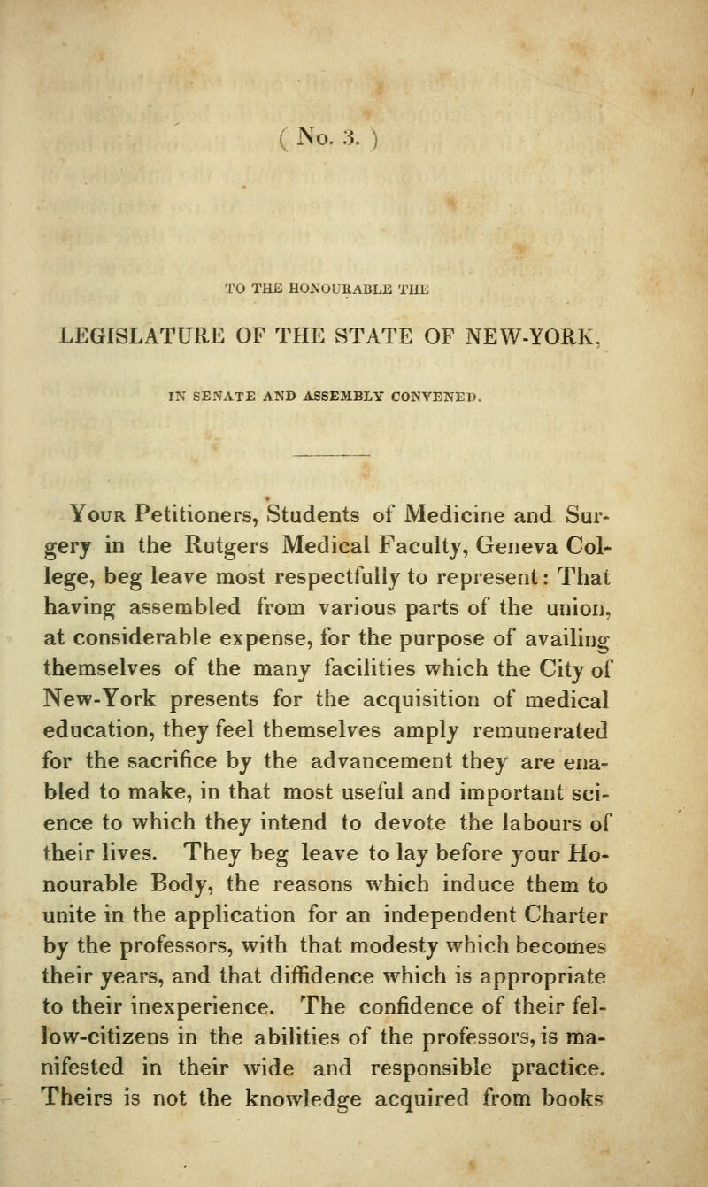 ( No. 3. TO THE HOAOUKABLE THE LEGISLATURE OF THE STATE OF NEW-YORK, IN SENATE AND ASSEMBLY CONVENED. Your Petitioners, Students of Medicine and Sur* gerj in the Rutgers Medical Faculty, Geneva Col- lege, beg leave most respectfully to represent: That having assembled from various parts of the union, at considerable expense, for the purpose of availing themselves of the many facilities which the City of New-York presents for the acquisition of medical education, they feel themselves amply remunerated for the sacrifice by the advancement they are ena- bled to make, in that most useful and important sci- ence to which they intend to devote the labours of their lives. They beg leave to lay before your Ho- nourable Body, the reasons w^hich induce them to unite in the application for an independent Charter by the professors, with that modesty which becomes their years, and that diffidence which is appropriate to their inexperience. The confidence of their fel- low-citizens in the abilities of the professors, is ma- nifested in their wide and responsible practice. Theirs is not the knowledge acquired from books